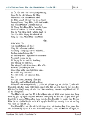 wWw.VietLion.Com – Thư vi n eBook Online – Free for All !                   2010

     Lã Ôn H u Phá Tào Tháo T i B c Dương.
     Cung T Ba L n Như ng T Châu
     M nh Ð c M t Phen Ðánh L B .
     Lý Thôi, Quách Dĩ M t Tr n Gi ao Tranh
     Dương Ph ng, Ð ng Th a Hai L n C u Giá.
     Tào M nh Ð c R i Giá ð n H a Ðô
     L Ph ng Tiên ðang ðêm Cư p T Qu n.
     Thái S T Ham ð Ti u Bá Vương
     Tôn Bá Phù Hăng ðánh Nghiêm B ch H
     C a Nha Môn, Ph ng Tiên B n Kích
     Sông V Th y, M nh Ð c Thua Quân
                                         H i1
      Bài Ca M Ð u
      (Và cũng là bài ca k t thúc)
      Sông dài cu n cu c ra khơi ,
      Anh hùng : sóng d p, cát vùi thiên thu...
      D hay, thành b i nào ñâu ?
      B dâu ch p m t , ngho nh ñ u thành mơ !
      Non xanh còn ñó trơ trơ ,
      Tà dương l n l a sư i hơ ánh h ng .
      Lão ti u g p l i ngư ông ,
      Bên sông gió mát , trăng trong , kho tr i .
      Rư u vò l i rót khuyên m i ,
      Cùng nhau l i k chuy n th i xa xưa...
      K ra bi t m y cho v a ?
      Nói cư i h h , say sưa quên ñ i...
      H i1
      H i Ðào Viên Anh Hùng K t Nghĩa
      Ðánh Huỳnh Cân Hào Ki t L p Công
      Phàm th cu c trong thiên h (1), chia r i l i h p, h p r i l i chia. T như nhà
  Châu m t v n, b y nư c phân tranh, sau ñó nhà T n l i g m thâu v m t m i. R i
  khi nhà T n b di t vong, ñ cho Hán, S tranh hùng, và cu i cùng Hán ñã di t S
  ñ thu v m t m i.
      Nhà Hán k t vua Cao T là Lưu Bang tr m xà kh i nghĩa th ng nh t ñư c
  thiên h , gi l y ngai vàng cho Ð n khi vua Quang Vũ là Lưu Tú qu t kh i, gi t
  lo n th n là Vương Mãng, ph c hưng cho nhà H u Hán (2), r i truy n Ð n ñ i vua
  Hi n Ð thì b chia làm ba nư c. Cái nguyên do r i lo n sau này là do t i hai ông
  vua Hoàn Ð và Linh Ð .
      Vua Hoàn Ð gi am c m các b tôi trung tr c, l i tin dùng b n ho n quan, làm
  cho th nư c b suy vi. Khi vua Hoàn Ð băng hà, vua Linh Ð lên n i ngôi, có

Tam Qu c Di n Nghĩa – Tam Qu c Chí                                            Trang 2
 