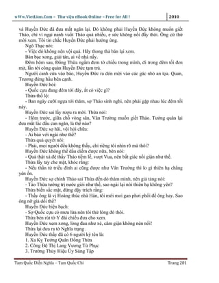 wWw.VietLion.Com – Thư vi n eBook Online – Free for All !                   2010

  và Huy n Ð c ñã ñưa m t ngăn l i. Ðó không ph i Huy n Ð c không mu n gi t
  Tháo, ch vì ng i nanh vu t Tháo quá nhi u, e s c không n i ñ y thôi. Ông c th
  m i xem. Tôi tin ch c Huy n Ð c ph i hư ng ng.
     Ngô Th c nói:
     - Vi c ñó không nên v i quá. Hãy thong th bàn l i xem.
     Bàn b c xong, gi i tán, ai v nhà n y.
     Ðêm hôm sau, Ð ng Th a ng m ñem t chi u trong mình, ñi trong ñêm t i ñen
  m t, l n t i công quán Huy n Ð c t m trú.
     Ngư i canh c a vào báo, Huy n Ð c ra ñón m i vào các gác nh an t a. Quan,
  Trương ñ ng h u bên c nh.
     Huy n Ð c h i:
     - Qu c c u ñang ñêm t i ñây, t có vi c gì?
     Th a th l :
     - Ban ngày cư i ng a t i thăm, s Tháo sinh nghi, nên ph i g p nhau lúc ñêm t i
  này.
     Huy n Ð c sai l y rư u ra m i. Th a nói:
     - Hôm trư c, gi a ch vòng săn, Vân Trư ng mu n gi t Tháo. Tư ng quân l i
  ñưa m t l c ñ u can ngăn, là th nào?
     Huy n Ð c s hãi, v i h i ch a:
     - Ai b o v i ngài như th ?
     Th a qu quy t nói:
     - Ph i, m i ngư i ñ u không th y, ch riêng tôi nhìn rõ mà thôi?
     Huy n Ð c không th d u di m ñư c n a, bèn nói:
     - Qu th t xá ñ th y Tháo ti m l , vư t Vua, nên b t giác n i gi n như th .
     Th a l y tay che m t, khóc r ng:
     - N u th n t tri u ñình ai cũng ñư c như Vân Trư ng thì lo gì thiên h ch ng
  yên n.
     Huy n Ð c s chính Tháo sai Th a ñ n dò thám mình, nên gi t ng nói:
     - Tào Th a tư ng tr nư c gi i như th , sao ngài l i nói thiên h không yên?
     Th a bi n s c m t, ñ ng d y trách r ng:
     - Th y ông là v Hoàng thúc nhà Hán, tôi m i moi gan phơi ph i ñ ông hay. Sao
  ông n gi d i th ?
     Huy n Ð c bi n b ch:
     - S Qu c c u có mưu l a nên tôi th lòng ñó thôi.
     Th a bèn rút t Y ñái chi u ñưa cho xem.
     Huy n Ð c xem xong, lòng ñau như xé, căm gi n không nén n i!
     Th a l i ñưa ra t Nghĩa tr ng .
     Huy n Ð c th y ñã có 6 ngư i ký tên là:
     1. Xa K Tư ng Quân Ð ng Th a
     2. Công B Th Lang Vương T Ph c
     3. Trư ng Th y Hi u Úy Sùng T p

Tam Qu c Di n Nghĩa – Tam Qu c Chí                                         Trang 201
 