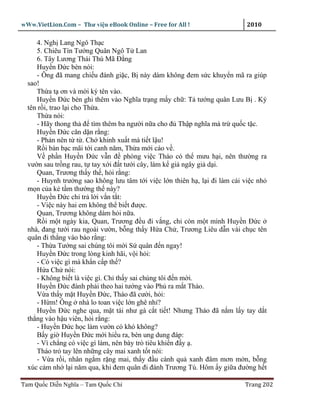 wWw.VietLion.Com – Thư vi n eBook Online – Free for All !                   2010

     4. Ngh Lang Ngô Th c
     5. Chiêu Tín Tư ng Quân Ngô T Lan
     6. Tây Lương Thái Thú Mã Ð ng
     Huy n Ð c bèn nói:
     - Ông ñã mang chi u ñánh gi c, B này dám không ñem s c khuy n mã ra giúp
  sao!
     Th a t ơn và m i ký tên vào.
     Huy n Ð c bèn ghi thêm vào Nghĩa tr ng m y ch : T tư ng quân Lưu B . Ký
  tên r i, trao l i cho Th a.
     Th a nói:
     - Hãy thong th ñ tìm thêm ba ngư i n a cho ñ Th p nghĩa mà tr qu c t c.
     Huy n Ð c căn d n r ng:
     - Ph n nên t t . Ch khinh xu t mà ti t l u!
     R i bàn b c mãi t i canh năm, Th a m i cáo v .
     V ph n Huy n Ð c v n ñ phòng vi c Tháo có th mưu h i, nên thư ng ra
  vư n sau tr ng rau, t tay x i ñ t tư i cây, làm k gi ngây gi d i.
     Quan, Trương th y th , h i r ng:
     - Huynh trư ng sao không lưu tâm t i vi c l n thiên h , l i ñi làm cái vi c nh
  m n c a k t m thư ng th này?
     Huy n Ð c ch tr l i v n t t:
     - Vi c này hai em không th bi t ñư c.
     Quan, Trương không dám h i n a.
     R i m t ngày kia, Quan, Trương ñ u ñi v ng, ch còn m t mình Huy n Ð c
  nhà, ñang tư i rau ngoài vư n, b ng th y H a Ch , Trương Liêu d n vài ch c tên
  quân ñi th ng vào báo r ng:
     - Th a Tư ng sai chúng tôi m i S quân ñ n ngay!
     Huy n Ð c trong lòng kinh hãi, v i h i:
     - Có vi c gì mà kh n c p th ?
     H a Ch nói:
     - Không bi t là vi c gì. Ch th y sai chúng tôi ñ n m i.
     Huy n Ð c ñành ph i theo hai tư ng vào Ph ra m t Tháo.
     V a th y m t Huy n Ð c, Tháo ñã cư i, h i:
     - H m! Ông nhà lo toan vi c l n ghê nh ?
     Huy n Ð c nghe qua, m t tái như gà c t ti t! Nhưng Tháo ñã n m l y tay d t
  th ng vào h u viên, h i r ng:
     - Huy n Ð c h c làm vư n có khó không?
     B y gi Huy n Ð c m i hi u ra, bèn ung dung ñáp:
     - Vì ch ng có vi c gì làm, nên bày trò tiêu khi n ñ y .
     Tháo tr tay lên nh ng cây mai xanh t t nói:
     - V a r i, nhân ng m r ng mai, th y ñ u cành qu xanh ñâm mơn m n, b ng
  xúc c m nh l i năm qua, khi ñem quân ñi ñánh Trương Tú. Hôm y gi a ñư ng h t

Tam Qu c Di n Nghĩa – Tam Qu c Chí                                         Trang 202
 