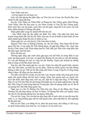 wWw.VietLion.Com – Thư vi n eBook Online – Free for All !                     2010

      Viên Thi u cư i nói:
      - L i hai ngươi nói r t h p ý ta!
      Li n vi t m t phong thư phúc ñáp, sai Tôn Càn tr v trao cho Huy n Ð c, h n
  chu n b s n sàng ti p ng.
      Sau ñó, Viên Thi u sai Th m Ph i và Phùng K làm Th ng quân; Ði n Phong,
  Tuân Th m, H a Du làm mưu sĩ, còn Nhan Lương và Văn Xú làm Tư ng quân,
  kh i mư i lăm v n mã quân, mư i lăm v n b quân, c ng h t là ba mươi v n tinh
  binh, nh m hư ng Lê Dương ti n phát.
      Thi u phân phát xong r i, Quách Ð ti n lên nói:
      - Nay Minh công l y ñ i nghĩa mà ñánh Tào Tháo. V y ph i làm h ch loan
  truy n trong nhân dân, hài t i c a Tháo, làm cho rõ cái l khi n ta kh i binh, ñ cho
  danh chánh ngôn thu n thì m i có thêm uy l c.
      Thi u nghe l i, sai viên thư ký Tr n Lâm th o t h ch.
      Nguyên Tr n Lâm t Kh ng Chương, tài văn n i ti ng. Th i Hoàn Ð ñã làm
  quan Ch B , vì can ngăn Hà Ti n không ñư c, r i g p lo n Ð ng Trác, ch y lo n
  lên Ký Châu, ñư c Viên Thi u dùng làm Ký Th t. B y gi Tr n Lâm vâng l nh c m
  bút th o ngay m t bài h ch.
      H ch văn như sau:
      Thư ng nghe r ng: b c minh chúa g p nguy mà ch bi n, k trung th n lo n n
  nư c mà tùng quy n. Cho nên, có ngư i phi thư ng r i sau m i có vi c phi thư ng.
  Có vi c phi thư ng r i m i có công lao phi thư ng. Ngư i phi thư ng y không
  ph i ai cũng có th b t chư c làm n i.
      Xưa kia, nhà T n m nh g p lúc vua y u, Tri u Cao n m h t quy n bính, chuyên
  ch vi c tri u ñình, t mình tác oai tác phúc. Thiên h nhi u ngư i oán h n nhưng
  không ai dám nói gì. Th mà r i h n cũng ch t th m cung V ng Di, t tông mang
  ti ng ô nh c, ñ ti ng x u lưu muôn ñ i.
      Cho ñ n cu i ñ i bà Lã h u, hai tên S n, L c chuyên chính, bên trong gi c hai
  quân, bên ngoài th ng ch hai nư c Lương, Tri u, l m quy n qu c s , quy t vi c
  nơi C m ñình, dư i lăng loàn, trên suy y u, b n b ai cũng ñau lòng. Vì th Dáng
  H u (3) v i Chu Hư H u (4) m i hưng binh ph n n , tru di quân ngh ch b o, tôn l p
  ñ c Thái Tông (5) làm hưng th nh l i Vương ñ o, b n cõi quang minh r c r . Ðó là
  cái gương l n: Ð i th n tùng quy n v y.
      Ngày nay có viên Tư Không Tào Tháo làm càn. Ông nó tên Ð ng, làm Trung
  Thư ng Th , ñã t ng thông v i b n T Qu n, T Hoàng làm ñi u yêu nghi t, tham
  tàn càn r , t n thương phong hóa, tàn ngư c nhân dân.
      Cha nói tên Tung, v n con nhà ăn mày ñư c d t v nuôi, nh có c a ti n mua l y
  ch c v , xe vàng khiêng ng c ñút lót ch quy n môn, tr m c p ñ nh tư, làm nghiêng
  ñ ñ qu c b o.
      Ð n nó tên Tháo, con th ng tôi t , cháu tên quan ho n, nên ch ng có n t na gì,
  tai quái luông tu ng, ham lo n l c, vui trong tai v c a nư c non.


Tam Qu c Di n Nghĩa – Tam Qu c Chí                                           Trang 214
 