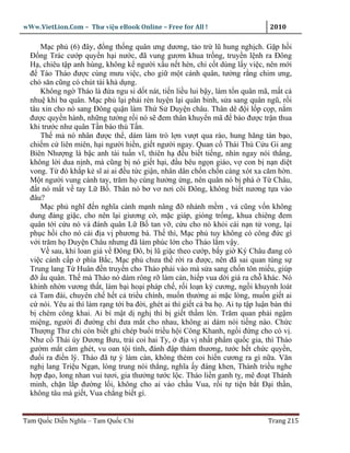 wWw.VietLion.Com – Thư vi n eBook Online – Free for All !                       2010

     M c ph (6) ñây, ñ ng th ng quân ưng dương, t o tr lũ hung ngh ch. G p h i
  Ð ng Trác cư p quy n h i nư c, ñã vung gươm khua tr ng, truy n l nh ra Ðông
  H , chiêu t p anh hùng, không k ngư i x u n t hèn, ch c t dùng l y vi c, nên m i
  ñ Tào Tháo ñư c cùng mưu vi c, cho gi m t cánh quân, tư ng r ng chim ưng,
  chó săn cũng có chút tài kh d ng.
     Không ng Tháo là ñ a ngu si d t nát, ti n li u lui b y, làm t n quân mã, m t c
  nhu khí ba quân. M c ph l i ph i rèn luy n l i quân binh, s a sang quân ngũ, r i
  tâu xin cho nó sang Ðông qu n làm Th S Duy n châu. Thân dê ñ i l p c p, n m
  ñư c quy n hành, nh ng tư ng r i nó s ñem thân khuy n mã ñ báo ñư c tr n thua
  khi trư c như quân T n báo thù T n.
     Th mà nó nhân ñư c th , dám làm trò l n vư t qua rào, hung hăng tàn b o,
  chi m c liên miên, h i ngư i hi n, gi t ngư i ngay. Quan c Thái Thú C u Gi ang
  Biên Như ng là b c anh tài tu n vĩ, thiên h ñ u bi t ti ng, nhìn ngay nói th ng,
  không l i dua n nh, mà cũng b nó gi t h i, ñ u bêu ng n giáo, v con b n n di t
  vong. T ñó kh p k sĩ ai ai ñ u t c gi n, nhân dân ch n ch n càng xót xa căm h n.
  M t ngư i vung cánh tay, trăm h cùng hư ng ng, nên quân nó b phá T Châu,
  ñ t nó m t v tay L B . Thân nó bơ vơ nơi cõi Ðông, không bi t nương t a vào
  ñâu?
     M c ph nghĩ ñ n nghĩa cành m nh nâng ñ nhánh m m , v cũng v n không
  dung ñ ng gi c, cho nên l i giương c , m c giáp, gióng tr ng, khua chiêng ñem
  quân t i c u nó và ñánh quân L B tan v , c u cho nó kh i cái n n t vong, l i
  ph c h i cho nó cái ñ a v phương bá. Th thì, M c ph tuy không có công ñ c gì
  v i trăm h Duy n Châu nhưng ñã làm phúc l n cho Tháo l m v y.
     V sau, khi loan giá v Ðông Ðô, b lũ gi c theo cư p, b y gi Ký Châu ñang có
  vi c c nh c p phía B c, M c ph chưa th r i ra ñư c, nên ñã sai quan tùng s
  Trung lang T Huân ñ n truy n cho Tháo ph i vào mà s a sang ch n tôn mi u, giúp
  ñ u quân. Th mà Tháo nó dám rông r làm càn, hi p vua d i giá ra ch khác. Nó
  khinh nh n vương th t, làm b i ho i pháp ch , r i lo n k cương, ng i khuynh loát
  c Tam ñài, chuyên ch h t c tri u chính, mu n thư ng ai m c lòng, mu n gi t ai
  c nói. Yêu ai thì làm r ng t i ba ñ i, ghét ai thì gi t c ba h . Ai t t p lu n bàn thì
  b chém công khai. Ai bí m t d ngh thì b gi t th m lén. Trăm quan ph i ng m
  mi ng, ngư i ñi ñư ng ch ñưa m t cho nhau, không ai dám nói ti ng nào. Ch c
  Thư ng Thư ch còn bi t ghi chép bu i tri u h i Công Khanh, ng i ñ ng cho có v .
  Như c Thái úy Dương Bưu, tr i coi hai Ty, ñ a v nh t ph m qu c gia, thì Tháo
  gư m m t căm ghét, vu oan t i tình, ñánh ñ p th m thương, tư c h t ch c quy n,
  ñu i ra ñi n lý. Tháo ñã t ý làm càn, không thèm coi hi n cương ra gì n a. Văn
  ngh lang Tri u Ng n, lòng trung nói th ng, nghĩa y ñáng khen, Thánh tri u nghe
  h p ñ o, long nhan vui tươi, gia thư ng tư c l c. Tháo li n ganh t , mê ño t Thánh
  minh, ch n l p ñư ng l i, không cho ai vào ch u Vua, r i t ti n b t Ð i th n,
  không tâu mà gi t, Vua ch ng bi t gì.


Tam Qu c Di n Nghĩa – Tam Qu c Chí                                              Trang 215
 