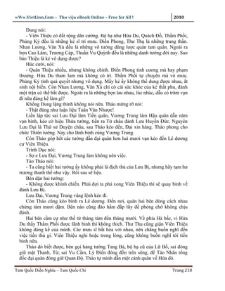 wWw.VietLion.Com – Thư vi n eBook Online – Free for All !                    2010

      Dung nói:
      - Viên Thi u có ñ t r ng dân cư ng. B h như H a Du, Quách Ð , Th m Ph i,
  Phùng K ñ u là nh ng k sĩ trí mưu. Ði n Phong, Thư Th là nh ng trung th n.
  Nhan Lương, Văn Xú ñ u là nh ng võ tư ng dũng lư c quán tam quân. Ngoài ra
  b n Cao Lâm, Trương Cáp, Thu n Vu Quỳnh ñ u là nh ng danh tư ng ñ i nay. Sao
  b o Thi u là k vô d ng ñư c?
      Húc cư i, nói:
      - Quân Thi u nhi u, nhưng không ch nh. Ði n Phong tính cương mà hay ph m
  thư ng. H a Du tham lam mà không có trí. Th m Ph i t chuyên mà vô mưu.
  Phùng K tính qu quy t nhưng vô d ng. M y k y không th dung ñư c nhau, t
  sinh n i bi n. Còn Nhan Lương, Văn Xú ch có cái s c kh e c a k th t phu, ñánh
  m t tr n có th b t ñư c. Ngoài ra là nh ng b n lau nhau, lúc nhúc, d u có trăm v n
  ñi n a ñáng k làm gì?
      Kh ng Dung l ng thinh không nói n a. Tháo m ng r nói:
      - Th t ñúng như lu n li u Tuân Văn Như c!
      Li n l p t c sai Lưu Ð i làm Ti n quân, Vương Trung làm H u quân d n năm
  v n binh, kéo c hi u Th a tư ng, ti n ra T châu ñánh Lưu Huy n Ð c. Nguyên
  Lưu Ð i là Th s Duy n châu, sau Tháo kéo ñ n, Ð i xin hàng. Tháo phong cho
  ch c Thiên tư ng. Nay cho lãnh binh cùng Vương Trung.
      Còn Tháo góp h t các tư ng d n ñ i quân hơn hai mươi v n kéo ñ n Lê dương
  c Viên Thi u.
      Trình D c nói:
      - S e Lưu Ð i, Vương Trung làm không nên vi c.
      Tào Tháo nói:
      - Ta cũng bi t hai tư ng y không ph i là ñ ch th c a Lưu B , nhưng hãy t m hư
  trương thanh th như v y. R i sau s li u.
      Bèn d n hai tư ng:
      - Không ñư c khinh chi n. Ph i ñ i ta phá xong Viên Thi u thì s quay binh v
  ñánh Lưu B .
      Lưu Ð i, Vương Trung vâng l nh kéo ñi.
      Còn Tháo cũng kéo binh ra Lê dương. Ð n nơi, quân hai bên ñóng cách nhau
  ch ng tám mươi d m. Bên nào cũng ñào h m ñ p lũy ñ phòng ch không ch u
  ñánh.
      Hai bên c m c như th t tháng tám ñ n tháng mư i. V phía Hà b c, vì H a
  Du th y Th m Ph i ñư c lãnh binh thì không thích. Thư Th cũng gi n Viên Thi u
  không dùng k c a mình. Các mưu sĩ b t hòa v i nhau, nên ch ng bu n nghĩ ñ n
  vi c ti n th gì. Viên Thi u nghi ho c trong lòng, cũng không bu n nghĩ t i ti n
  binh n a.
      Tháo dò bi t ñư c, bèn g i hàng tư ng Tang Bá, b h cũ c a L B , sai ñóng
  gi m t Thanh, T ; sai Vu C m, Lý Ði n ñóng ñ n trên sông, ñ Tào Nhân t ng
  ñ c ñ i quân ñóng gi Quan Ð . Tháo t mình d n m t cánh quân v H a ñô.

Tam Qu c Di n Nghĩa – Tam Qu c Chí                                          Trang 218
 