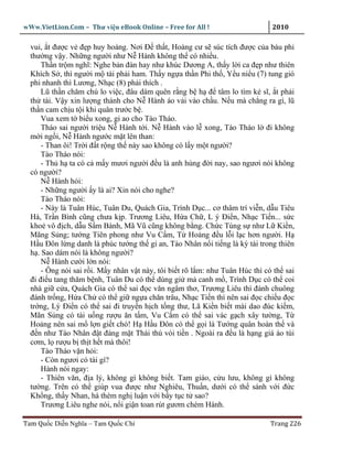 wWw.VietLion.Com – Thư vi n eBook Online – Free for All !                     2010

  vui, t ñư c v ñ p huy hoàng. Nơi Ð th t, Hoàng cư s súc tích ñư c c a báu phi
  thư ng v y. Nh ng ngư i như N Hành không th có nhi u.
      Th n tr m nghĩ: Nghe b n ñàn hay như khúc Dương A, th y l i ca ñ p như thiên
  Khích S , thì ngư i m tài ph i ham. Th y ng a th n Phi th , Y u ni u (7) tung gió
  phi nhanh thì Lương, Nh c (8) ph i thích .
      Lũ th n chăm chú lo vi c, ñâu dám quên r ng b h ñ tâm lo tìm k sĩ, t ph i
  th tài. V y xin lư ng thánh cho N Hành áo v i vào ch u. N u mà ch ng ra gì, lũ
  th n cam ch u t i khi quân trư c b .
      Vua xem t bi u xong, gi ao cho Tào Tháo.
      Tháo sai ngư i tri u N Hành t i. N Hành vào l xong, Tào Tháo l ñi không
  m i ng i, N Hành ngư c m t lên than:
      - Than ôi! Tr i ñ t r ng th này sao không có l y m t ngư i?
      Tào Tháo nói:
      - Th h ta có c m y mươi ngư i ñ u là anh hùng ñ i nay, sao ngươi nói không
  có ngư i?
      N Hành h i:
      - Nh ng ngư i y là ai? Xin nói cho nghe?
      Tào Tháo nói:
      - Này là Tuân Húc, Tuân Du, Quách Gia, Trình D c... cơ thâm trí vi n, d u Tiêu
  Hà, Tr n Bình cũng chưa k p. Trương Liêu, H a Ch , L ý Ði n, Nh c Ti n... s c
  kho vô ñ ch, d u S m Bành, Mã Vũ cũng không b ng. Ch c Tùng s như L Ki n,
  Mãng S ng; tư ng Tiên phong như Vu C m, T Ho ng ñ u l i l c hơn ngư i. H
  H u Ðôn l ng danh là phúc tư ng th gi an, Tào Nhân n i ti ng là kỳ tài trong thiên
  h . Sao dám nói là không ngư i?
      N Hành cư i l n nói:
      - Ông nói sai r i. M y nhân v t này, tôi bi t rõ l m: như Tuân Húc thì có th sai
  ñi ñi u tang thăm b nh, Tuân Du có th dùng gi m canh m , Trình D c có th coi
  nhà gi c a, Quách Gia có th sai ñ c văn ngâm thơ, Trương Liêu thì ñánh chuông
  ñánh tr ng, H a Ch có th gi ng a chăn trâu, Nh c Ti n thì nên sai ñ c chi u ñ c
  tr ng, Lý Ði n có th sai ñi truy n h ch t ng thư, Lã Ki n bi t mài dao ñúc ki m,
  Mãn S ng có tài u ng rư u ăn t m, Vu C m có th sai vác g ch xây tư ng, T
  Ho ng nên sai m l n gi t chó! H H u Ðôn có th g i là Tư ng quân hoàn th và
  ñ n như Tào Nhân ñ t ñáng m t Thái thú vòi ti n . Ngoài ra ñ u là h ng giá áo túi
  cơm, l rư u b th t h t mà thôi!
      Tào Tháo v n h i:
      - Còn ngươi có tài gì?
      Hành nói ngay:
      - Thiên văn, ñ a lý, không gì không bi t. Tam giáo, c u lưu, không gì không
  tư ng. Trên có th giúp vua ñư c như Nghiêu, Thu n, dư i có th sánh v i ñ c
  Kh ng, th y Nhan, há thèm ngh lu n v i b y t c t sao?
      Trương Liêu nghe nói, n i gi n toan rút gươm chém Hành.

Tam Qu c Di n Nghĩa – Tam Qu c Chí                                            Trang 226
 