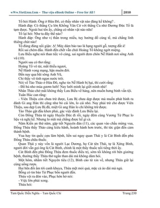 wWw.VietLion.Com – Thư vi n eBook Online – Free for All !                 2010

      T h i Hành: Ông H a Ðô, có th y nhân v t nào ñáng k không? .
      Hành ñáp: Có th ng Cu l n Kh ng Văn C v i th ng Cu nh Dương Ð c T là
  t m ñư c. Ngoài hai tên y, ch ng có nhân v t nào n a!
      T l i h i: Như ta ñây th nào?
      Hành ñáp: Ông như v th n trong mi u, tuy hư ng ñ cúng t , mà ch ng linh
  thiêng chút nào!
      T ñùng ñùng n i gi n: ! Mày dám b o tao là h ng ngư i g , tư ng ñ t à!
      R i sai chém ñ u. Hành ñ n ch t v n ch i Hoàng T không ng t mi ng.
      Lưu Bi u nghe nói than ti c vô cùng, sai ngư i ñem chôn N Hành nơi sông Anh
  vũ (10).
      Ngư i sau có thơ r ng:
      Hoàng T vô tài, m t thi u ngươi,
      N Hành vong m ng, h n muôn ñ i.
      Ð n nay qua bãi sông Anh Vũ,
      Ch th y vô tình ng n nư c trôi.
      Nói v Tào Tháo H a Ðô, nghe tin N Hành b h i, thì cư i r ng:
      - Ð h nho múa gươm lư i! Nay lư i mình l i gi t mình nhé!
      Nhân Tháo ch mãi không th y Lưu Bi u v hàng, nên mu n hưng binh v n t i.
      Tuân Húc can r ng:
      - Viên Thi u còn chưa tr ñư c, Lưu B chưa d p ñư c mà mu n phát binh ra
  ñánh Gi ang Hán thì cũng như b cái l n, lo cái nh . Nay ph i tr cho ñư c Viên
  Thi u, sau d p Lưu B ñã, mi t Gi ang Hán lo chi không tr ñư c.
      Tào Tháo g t ñ u khen ph i, gác vi c ñánh Lưu Bi u l i.
      Còn Ð ng Th a t ngày Huy n Ð c ñi r i, ngày ñêm cùng Vương T Ph c lo
  li u và ngh k . Nhưng lo mãi mà ch ng ñư c k gì c .
      Năm Ki n an th năm, g p ti t Nguyên ñán (11), các quan vào ch u m ng vua,
  Ð ng Th a th y Tháo càng kiêu hãnh, hoành hành hơn trư c, thì t c gi n ñ n c m
  thành b nh.
      Vua hay tin qu c c u lâm b nh, li n sai ngay quan Thái y là Cát Bình ñ n ph
  Ð ng Th a ch a thu c.
      Quan Thái y này v n là ngư i L c Dương, h Cát tên Thái, t là X ng Bình,
  ngư i ñ i v n g i ông là Cát Bình, chính là m t th y thu c n i ti ng th i y.
      Cát Bình ñ n ph Ð ng Th a ñem thu c ñi u tr , s m t i không r i bên giư ng
  b nh, thư ng th y Th a th ng n than dài mà không dám h i.
      M t hôm, nh m ti t Nguyên tiêu (12), Bình cáo t xin v , nhưng Th a gi l i
  cùng u ng rư u.
      Hai bên ñ i m t i canh khuya, Th a m t m i quá, m c c áo dài mà ng .
      B ng có tin báo T Ph c b n ngư i ñ n.
      Th a v i ra ñón vào, Ph c h n h nói:
      - Vi c l n ph i xong.
      Th a h i:

Tam Qu c Di n Nghĩa – Tam Qu c Chí                                       Trang 230
 