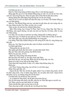 wWw.VietLion.Com – Thư vi n eBook Online – Free for All !                    2010

      Cát Bình cáo t ra v .
      Ðêm y Th a lòng m ng r khôn cùng, li n ra vư n thư ng nguy t.
      B ng g p ñ a gia nô là T n Khánh Ð ng ñang tư tình v i con th n Vân Anh,
  cư i rúc rích trong bóng t i, Th a n i gi n, thét t h u b t hai ñ a ñem chém.
      Nhưng Ð ng phu nhân ñ ng lòng thương h i xin tha cho chúng.
      Th a n l i v m i sai ñánh m i ñ a b n ch c roi r i ñem T n Khánh Ð ng gi
  am vào lãnh phòng.
      Ðêm y, T n Khánh Ð ng căm t c, n a ñêm b g y khóa s t, trèo tư ng tr n ra,
  r i ch y th ng t i ph Tào Tháo, xin báo vi c cơ m t.
      Tháo sai g i vào nhà kín h i. Khánh Ð ng thưa:
      - B m Th a tư ng, b n Vương T Ph c, Ngô T Lan, Sùng T p, Ngô Th c và
  Mã Ð ng, năm ngư i thư ng vào ph c a ch con bàn kín v i nhau, ch c là mưu
  h i Th a tư ng.
      Con th y ch con ñem ra m t b c l a tr ng, không bi t có nh ng ch gì?
      Ngày hôm qua, Cát Bình l i c n ngón tay ăn th . Chính m t con th y rõ như th .
      Tào Tháo nghe qua, li n gi u Khánh Ð ng vào trong ph .
      Còn Ð ng Th a th y Khánh Ð ng b tr n tư ng ñã ñi m t r i, cũng không truy
  t m n a.
      Hôm sau, Tào Tháo l i gi ñau ñ u, tri u Cát Bình vào ñ b c thu c.
      Cát Bình nghĩ th m:
      - Th ng ph n t c này t n s r i.
      Bèn ng m gi t thu c ñ c bên mình, vào ph thăm b nh Tháo.
      B y gi Tháo n m trên giư ng, b o Bình kê ñơn.
      Bình xem qua m c, r i nói:
      - B nh này u ng ch ng m t thang thì kh i.
      R i b o ñem siêu thu c ra, s c ngay trư c m t Tháo.
      Khi thu c ñã c n, còn m t n a, Bình m i lén b thu c ñ c vào siêu.
      Ðo n rót ra bát, t tay nâh ng lên dâng Tháo.
      Tháo ñoán bi t trong thu c có ñ c, c ý ch m ch p không u ng v i.
      Bình gi c:
      - Xin Th a Tư ng u ng nóng, cho m hôi r ra thì kh i ngay.
      B ng Tháo ng i d y, nói:
      - Ngươi ñã ñ c Nho thư, t hi u l nghĩa: phàm Vua có b nh u ng thu c, thì b
  tôi ph i u ng trư c. Cha có b nh u ng thu c, thì con ph i n m trư c. Ngươi ñã là
  tâm phúc c a ta, sao không u ng th r i hãy ñưa?
      Cát Bình bi t vi c ñã b i l , li n cư i nói:
      - Ai có b nh thì u ng thu c, hà t t ph i n m trư c làm gì.
      Nói r i li n bưng chén thu c s n ñ n, n m l y tai Tháo d n ng a ra mà ñ vào.
      Tào Tháo vung tay g t chén thu c rơi xu ng.
      Thu c ñ ñ n ñâu, g ch s i b t n t n t i ñó.
      Tháo chưa k p ra l nh, t h u ñã s n vào b t gi l y Bình.

Tam Qu c Di n Nghĩa – Tam Qu c Chí                                          Trang 232
 