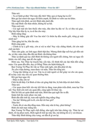 wWw.VietLion.Com – Thư vi n eBook Online – Free for All !                      2010

      Tháo nói:
      - Ta có b nh gì ñâu! Th mày ñ y thôi! Mày qu có b ng h i ta r i!
      Bèn g i hai mươi tên ng c t t kh e m nh, lôi Bình ra vư n sau tra kh o.
      Tháo ng i trên ñình, sai trói Bình n m dư i ñ t.
      S c m t Bình v n th n nhiên, không h s hãi.
      Tháo cư i nói:
      - Cái ng m t tên làm thu c như mày, ñâu dám h ñ c ta! c có ñ a xúi gi c.
  V y hãy khai ñ a y ra, ta s tha cho mày.
      Bình m ng r ng:
      - Mày là th ng gi c d i Vua l a trên! C thiên h ñ u mu n gi t, riêng gì m t
  mình tao?
      Tháo g ng h i ba, b n l n n a.
      Bình càng gi n:
      - Chính ta t ý gi t mày, còn ai xúi ta n a! Nay vi c ch ng thành, ch còn m t
  ch t mà thôi.
      Tháo căm gi n, sai lính ng c ñánh th t ñau. Nhưng ñánh ñ p su t hai gi ñ n nát
  da, xé th t, máu ch y ñ u ñ t mà Bình v n không khai.
      Tháo s ñánh quá tay ch t Bình thì không còn ngư i ñ i ch ng, bèn sai ng c t t
  khiên vào ch v ng, t m ñ cho ngh .
      Hôm sau, Tào Tháo l i truy n bày y n ti c, r i th nh h t các ñ i th n ñ n u ng
  rư u. Các quan ñ u ñ n, duy có Ð ng Th a cáo b nh không ñi.
      B n Vương T Ph c thì v n s Tháo sinh nghi, nên ñ u ph i t i d .
      Ăn y n h u ñư ng, rư u ñư c vài tu n, Tháo lên ti ng nói:
      - Trong ti c không có gì vui. V y ta có m t ngư i có th giúp vui cho các quan,
  ñ ta bày cu c này cho các quan thư ng th c.
      R i g i b n ng c t t:
      - Ði u ra ñây cho ta!
      Ch t lát ñã th y Cát Bình c ñeo cái gông th t l n, b lính ñi u t i dư i th m.
      Tháo nói:
      - Các quan chưa bi t: tên này k t liên ác ñ ng, toan ph n tri u ñình, mưu h i Tào
  m . Nay thi t y n m i các quan ñ n, cùng nghe l i khai v y.
      D t l i li n sai quân ñánh m t tr n, Bình ñau quá ng t lăn ra ñ t.
      Quân lính l y nư c phun vào m t.
      Bình d n d n t nh l i, tr n m t nghi n răng m ng r ng:
      - Tào t c! Không gi t ta ñi, còn ñ i t i bao gi ?
      Tháo h i:
      - Trư c ñã có sáu ñ a ñ ng mưu. Ð n mày n a là b y, ph i không?
      Bình ch m t m c m ng l n.
      B n Vương T Ph c ng i ch t ñi ng, như ng i trên bàn chông v y. Tháo l i sai
  ñánh, r i l i phun nư c, Bình ng t ñi t nh l i m y l n, mà không h có ý xin khoan.
      Tháo th y Bình không ch u xưng, sai d n ñi gi am l i.

Tam Qu c Di n Nghĩa – Tam Qu c Chí                                             Trang 233
 
