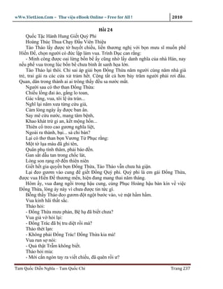 wWw.VietLion.Com – Thư vi n eBook Online – Free for All !                  2010

                                        H i 24
      Qu c T c Hành Hung Gi t Quý Phi
      Hoàng Thúc Thua Ch y Ð u Viên Thi u
      Tào Tháo l y ñư c t huy t chi u, li n thương ngh v i b n mưu sĩ mu n ph
  Hi n Ð , ch n ngư i có ñ c l p làm vua. Trình D c can r ng:
      - Minh công ñư c oai l ng b n b y cũng nh l y danh nghĩa c a nhà Hán, nay
  n u ph vua trong lúc b n b chưa bình t sanh h a l n.
      Tào Tháo l i thôi. Ch sai áp gi i b n Ð ng Th a năm ngư i cùng năm nhà già
  tr , trai gái ra các c a x tr m h t. C ng t t c hơn b y trăm ngư i ph i rơi ñ u.
  Quan, dân trong thành ai ai trông th y ñ u sa nư c m t.
      Ngư i sau có thơ than Ð ng Th a:
      Chi u l ng ñai áo, g ng lo toan,
      Gác v ng, vua, tôi l a tràn...
      Nghĩ l i năm xưa t ng c u giá,
      C m lòng ngày y ñư c ban ân.
      Say mê c u nư c, mang tâm b nh,
      Khao khát tr gi an, k t m ng h n...
      Thiên c treo cao gương nghĩa li t,
      Ngoài ra thành, b i... sá chi bàn?
      L i có thơ than b n Vương T Ph c r ng:
      M t t l a máu ñã ghi tên,
      Quân ph tình thâm, ph i báo ñ n.
      Gan s t d u tan trong ch c lát,
      Lòng son r ng r ñ n thiên niên
      Gi t h t gia quy n b n Ð ng Th a, Tào Tháo v n chưa h gi n.
      L i ñeo gươm vào cung ñ gi t Ð ng Quý phi. Quý phi là em gái Ð ng Th a,
  ñư c vua Hi n Ð thương m n, hi n ñang mang thai năm tháng.
      Hôm y, vua ñang ng i trong h u cung, cùng Ph c Hoàng h u bàn kín v vi c
  Ð ng Th a, lòng áy náy vì chưa ñư c tin t c gì.
      B ng th y Tháo ñeo gươm ñ t ng t bư c vào, v m t h m h m.
      Vua kinh hãi th t s c.
      Tháo h i:
      - Ð ng Th a mưu ph n, B h ñã bi t chưa?
      Vua gi v h i l i:
      - Ð ng Trác ñã b tru di t r i mà?
      Tháo thét l n:
      - Không ph i Ð ng Trác! Ð ng Th a kia mà!
      Vua run s nói:
      - Qu th t Tr m không bi t.
      Tháo h i m a:
      - M i c n ngón tay ra vi t chi u, ñã quên r i ư?

Tam Qu c Di n Nghĩa – Tam Qu c Chí                                        Trang 237
 