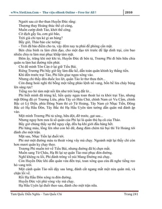 wWw.VietLion.Com – Thư vi n eBook Online – Free for All !                     2010

     Ngư i sau có thơ than Huy n Ð c r ng:
     Thương thay Hoàng thúc th cô cùng,
     Mu n cư p dinh Tào, kh i th công.
     C ñ ch g y lìa, cơn gió bão,
     Tr i già chi t a k gi an hùng?
     B y gi , Tháo b o các tư ng:
     - Tr i ñã báo ñi m cho ta, v y ñêm nay ta ph i ñ phòng c n m t.
     Bèn chia binh ra làm chín ñ o, cho m t ñ o t i trư c ñ l p dinh tr i, còn bao
  nhiêu chia ra làm mai ph c kh p tám m t.
     Ðêm y, trăng khi m khi t , Huy n Ð c ñi bên t , Trương Phi ñi bên h u chia
  quân ra làm hai ñư ng ti n phát.
     Ch ñ mình Tôn Càn l i gi Ti u Bái.
     Riêng Trương Phi b y gi l y làm ñ c k , d n toàn quân khinh k th ng ti n.
     Khi ñ n trư c tr i Tào, Phi li n gi c ng a xông vào.
     Nhưng ch th y ñèn ñu c leo lét, quân Tào lơ thơ thưa th t...
     Còn ñang hoài nghi thì b ng m t ti ng pháo l nh n vang, b n b l a cháy bùng
  lên sáng r c!
     Ti ng reo hò tám m t n i lên như tr i long ñ t l ...
     Phi bi t mình ñã trúng k , li n quày ng a toan thoát lui ra kh i tr i Tào, nhưng
  m t Ðông ñã có Trương Liêu, phía Tây có H a Ch , chính Nam có Vu C m, chính
  B c có Lý Ði n, phía Ðông Nam thì có T Ho ng, Tây Nam có Nh c Ti n, Ðông
  B c có H H u Ðôn, Tây B c thì H H u Uyên tám tư ng d n quân mã ñánh p
  vào.
     M t mình Trương Phi t xông, h u ñ t, ñ trư c, g t sau...
     Nhưng nguy hơn nưa là s quân c a Phi l i là quân th h cũ c a Tháo.
     B y gi chúng th y s th nguy c p, ñ u h khí gi i ñ u hàng h t.
     Phi hăng máu, l ng lên như con h d , ñang ñâm chém túi b i thì T Ho ng t i
  ñánh cho m t tr n.
     M t sau, Nh c Ti n l i ñu i t i.
     Phi m m t ñư ng máu ra thoát vòng vây mà ch y. Ngo nh m t l i th y ch còn
  hơn mươi quân k ch y theo.
     Trương Phi mu n tr v Ti u Bái, nhưng ñư ng ñã b ch n m t.
     Mu n sang T Châu, H Bì l i s quân Tào mai ph c ñón ñư ng.
     Nghĩ không ra l i, Phi ñành trông v núi Mang Ðư ng mà ch y.
     Còn Huy n Ð c khi d n quân v a ñ n tr i, toan xông qua c a ñã nghe ti ng reo
  hò vang tr i.
     M t cánh quân Tào n i d y sau lưng, ñánh c t ngang m t m t n a quân mã, và
  ch n l i v .
     R i H H u Ðôn xông ra ñón ñư ng.
     Huy n Ð c v i phá vòng vây mà ch y.
     H H u Uyên l i ñu i theo sau, ñánh cho m t tr n n a.

Tam Qu c Di n Nghĩa – Tam Qu c Chí                                           Trang 241
 