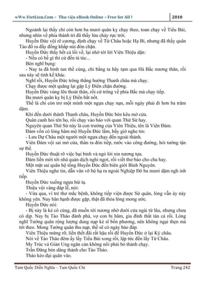 wWw.VietLion.Com – Thư vi n eBook Online – Free for All !                  2010

      Ngo nh l i th y ch còn hơn ba mươi quân k ch y theo, toan ch y v Ti u Bái,
  nhưng nhìn v phía thành trì ñã th y l a cháy r c tr i.
      Huy n Ð c v i r cương, ñ nh ch y v T Châu ho c H Bì, nhưng ñã th y quân
  Tào ñ ra ñ y ñ ng kh p núi ñón ch n.
      Huy n Ð c th y h t c l i v , l i nh t i l i Viên Thi u d n:
      - N u có b gì thì c ñ n tá túc...
      Bèn nghĩ b ng:
      - Nay ta ñã binh tan th cùng, chi b ng ta hãy t m qua Hà B c nương thân, r i
  sau này s tính k khác.
      Nghĩ r i, Huy n Ð c trông th ng hư ng Thanh châu mà ch y.
      Ch y ñư c m t quãng l i g p Lý Ði n ch n ñư ng.
      Huy n Ð c vùng lên thoát thân, r i c trông v phía B c mà ch y ti p.
      Ba mươi quân k b Lý Ði n b t n t.
      Th là ch còn trơ m t mình m t ng a ch y n n, m i ngày ph i ñi hơn ba trăm
  d m.
      Khi ñ n dư i thành Thanh châu, Huy n Ð c bèn kêu m c a.
      Quân canh h i tên h , r i ch y vào báo v i quan Th S hay.
      Nguyên quan Th S này là con trư ng c a Viên Thi u, tên là Viên Ðàm.
      Ðàm v n có lòng hâm m Huy n Ð c l m, b y gi nghe tin:
      - Lưu D Châu m t ngư i m t ng a ch y ñ n ngoài thành.
      Viên Ðàm v i sai m c a, thân ra ñón ti p, rư c vào công ñư ng, h i tư ng t n
  s th .
      Huy n Ð c thu t rõ vi c b i binh và ng l i xin nương t a.
      Ðàm li n m i t i nhà quán d ch ngh ngơi, r i vi t thư báo cho cha hay.
      M t m t sai quân h t ng Huy n Ð c ñ n biên gi i Bình Nguyên.
      Viên Thi u nghe tin, d n văn võ b h ra ngoài Nghi p Ðô ba mươi d m ngh inh
  ti p.
      Huy n Ð c xu ng ng a bái t .
      Thi u v i vàng ñáp l , nói:
      - V a qua, vì tr thơ m c b nh, không ti p vi n ñư c S quân, lòng v n áy náy
  không yên. Nay hân h nh ñư c g p, th t ñã th a lòng mong ư c.
      Huy n Ð c nói:
      - B này là k cô cùng, ñã mu n t i nương nh dư i c a ngài t lâu, nhưng chưa
  có d p. Nay b Tào Tháo ñánh phá, v con b hãm, gia ñình th t tán c r i. Lòng
  nghĩ Tư ng quân r ng lư ng dung n p k sĩ b n phương, nên không ng i th n mà
  t i theo. Mong Tư ng quân thu n p, th s có ngày báo ñáp.
      Viên Thi u m ng r , li n th t ñãi r t h u r i ñ Huy n Ð c l i Ký châu.
      Nói v Tào Tháo ñêm y l y Ti u Bái xong r i, l p t c ñ n l y T Châu.
      My Trúc và Gi n Ung ngăn c n không n i ph i b thành ch y.
      Tr n Ðăng bèn dâng thành cho Tào Tháo.
      Tháo kéo ñ i quân vào.

Tam Qu c Di n Nghĩa – Tam Qu c Chí                                        Trang 242
 