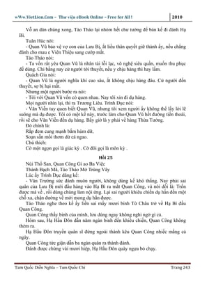 wWw.VietLion.Com – Thư vi n eBook Online – Free for All !                   2010

        V an dân chúng xong, Tào Tháo l i nhóm h t chư tư ng ñ bàn k ñi ñánh H
  Bì.
      Tuân Húc nói:
      - Quan Vũ b o v v con c a Lưu B , t li u thân quy t gi thành y, n u ch ng
  ñánh cho mau e Viên Thi u sang cư p m t.
      Tào Tháo nói:
      - Ta v n r t yêu Quan Vũ là nhân tài l i l c, võ ngh siêu qu n, mu n thu ph c
  ñ dùng. Chi b ng nay c ngư i t i thuy t, n u y ch u hàng thì hay l m.
      Quách Gia nói:
      - Quan Vũ là ngư i nghĩa khí cao sâu, t không ch u hàng ñâu. C ngư i ñ n
  thuy t, s b h i m t.
      Nhưng m t ngư i bư c ra nói:
      - Tôi v i Quan Vũ v n có quen nhau. Nay tôi xin ñi d hàng.
      M i ngư i nhìn l i, thì ra Trương Liêu. Trình D c nói:
      - Văn Vi n tuy quen bi t Quan Vũ, nhưng tôi xem ngư i y không th l y l i l
  suông mà d ñư c. Tôi có m t k này, trư c làm cho Quan Vũ h t ñư ng ti n thoái,
  r i s cho Văn Vi n ñ n d hàng. B y gi là y ph i v hàng Th a Tư ng.
      Ðó chính là:
      R p ñem cung m nh b m hùm d ,
      So n s n m i thơm d cá ngao.
      Chú thích:
      C m t ng n g i là giác kỳ . C ñôi g i là môn kỳ .
                                        H i 25
     Núi Th San, Quan Công Gi ao Ba Vi c
     Thành B ch Mã, Tào Tháo M Trùng Vây
     Lúc y Trình D c dâng k :
     - Vân Trư ng s c ñánh muôn ngư i, không dùng k khó th ng. Nay ph i sai
  quân c a Lưu B m i ñ u hàng vào H Bì ra m t Quan Công, và nói d i là: Tr n
  ñư c mà v , r i dùng chúng làm n i ng. L i sai ngư i khiêu chi n d h n ñ n m t
  ch xa, ch n ñư ng v m i mong d h n ñư c.
     Tào Tháo nghe theo k y li n sai m y mươi binh T Châu tr v H Bì ñ u
  Quan Công.
     Quan Công th y binh c a mình, lưu dùng ngay không nghi ng gì c .
     Hôm sau, H H u Ðôn d n năm ngàn binh ñ n khiêu chi n, Quan Công không
  thèm ra.
     H H u Ðôn truy n quân sĩ ñ ng ngoài thành kêu Quan Công nhi c m ng c
  ngày.
     Quan Công t c gi n d n ba ngàn quân ra thành ñánh.
     Ðánh ñư c ch ng vài mươi hi p, H H u Ðôn quày ng a b ch y.


Tam Qu c Di n Nghĩa – Tam Qu c Chí                                         Trang 243
 