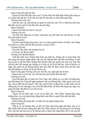 wWw.VietLion.Com – Thư vi n eBook Online – Free for All !                     2010

      Quan Công n i gi n hét l n:
      - Ngư i l i dám ñ n ñây d ta sao? Ta thà ch t ch nh t ñ nh không ñ u hàng ai
  c . Ngươi hãy l p t c v ñi, n u nói m t l i nào n a, ta chém ñ u ngay ñ y.
      Trương Liêu cư i, nói:
      - Anh nói như v y anh không s ngư i ta cư i hay sao? Tôi vì thiên h cư i anh,
  ñ n ñây nói cho anh rõ ch ñâu dám d anh hàng.
      Quan Công h i:
      - Ngươi nói thiên h cư i ta vi c gì?
      Trương Liêu nói:
      - Tôi bi t anh dõng l c có th a, song hi n nay th binh c a anh ñã tan v , n u
  li u ch t th t là có t i.
      Quan Công h i:
      - Ta bình sanh không ch u nh c, nay ta ra tr n quy t ăn thua v i ñ ch, n u ch ng
  may th t cơ, ta li u ch t ñ ñ n n nư c, sao l i có t i?
      Trương Liêu nói:
      - N u anh li u ch t, anh s ph m ba t i.
      - Là t i gì, nói th ta nghe?
      Trương Liêu b t ñ u thuy t:
      - Anh th nghĩ xem, Hoàng thúc hi n nay th t l c, nhưng chí c chưa ño t, th
  nào cũng c n ngư i nghĩa dũng, n u sau này Hoàng thúc c n ñ n mà không có anh
  t c là anh có t i th nh t. Hoàng thúc ñã phó thác gia quy n cho anh, nay anh li u
  ch t ñ m t ch nương t a, không có ai b o v , y là t i th hai. Anh là m t k võ
  ngh siêu qu n há l i không khuôn phò nhà Hán ñ danh muôn thu l i li u thác
  như th ph ng có ích gì, ñó là t i th ba v y.
      Quan Công nghe Trương Liêu nói, th dài, suy nghĩ giây lát r i h i:
      - Ngươi nói ta có ba t i, v y anh b o bây gi ta ph i làm th nào?
      Trương Liêu nói:
      - Nay b n phía ñ u có binh c a Tào Công, n u ch ng c e sơ th t, chi b ng hãy
  t m ñ u hàng Tào Công ñ nghe ngóng tin t c c a Hoàng thúc. N u ngư i còn nơi
  nào, anh s ñ n ñó tìm ngư i. Như v y, m t là b o v ñư c hai v phu nhân, hai là
  ch ng ph l i ư c th ngày xưa, ba là ñ dành ñư c cái thân h u d ng này ngày sau
  giúp nhà Hán. Ba ñi u y xin anh xét l i.
      Quan Công nói:
      - Ngươi nói ba ñi u ti n, ta l i có ba ñi u ư c. N u Th a Tư ng b ng lòng
  kh ng ch u, ta s c i giáp hàng, b ng thi u m t ñi u, ta quy t li u ch t mà thôi.
      Trương Liêu nói:
      - Th a Tư ng ñ lư ng l m, có ñi u chi mà ngư i ch ng ch u.
      Quan Công nói:
      - M t là, ta v i Hoàng thúc có th v i nhau m t lòng giúp nhà Hán, nay ta có
  ñ u là ñ u Hán ñ ch ch ng ph i ñ u Tào Tháo. Hai là, xin l y b ng l c c a Hoàng
  thúc c p cho nh t u c a ta, l i không m t ai ñư c bén m ng ñ n ch         c a nh t u

Tam Qu c Di n Nghĩa – Tam Qu c Chí                                            Trang 245
 