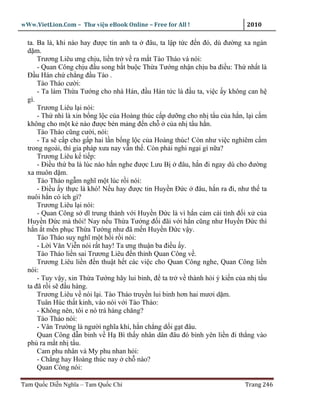 wWw.VietLion.Com – Thư vi n eBook Online – Free for All !                   2010

  ta. Ba là, khi nào hay ñư c tin anh ta ñâu, ta l p t c ñ n ñó, dù ñư ng xa ngàn
  d m.
      Trương Liêu ưng ch u, li n tr v ra m t Tào Tháo và nói:
      - Quan Công ch u ñ u song b t bu c Th a Tư ng nh n ch u ba ñi u: Th nh t là
  Ð u Hán ch ch ng ñ u Tào .
      Tào Tháo cư i:
      - Ta làm Th a Tư ng cho nhà Hán, ñ u Hán t c là ñ u ta, vi c y không can h
  gì.
      Trương Liêu l i nói:
      - Th nhì là xin b ng l c c a Hoàng thúc c p dư ng cho nh t u c a h n, l i c m
  không cho m t k nào ñư c bén m ng ñ n ch         c a nh t u h n.
      Tào Tháo cũng cư i, nói:
      - Ta s c p cho g p hai l n b ng l c c a Hoàng thúc! Còn như vi c nghiêm c m
  trong ngoài, thì gia pháp xưa nay v n th . Còn ph i nghi ng i gì n a?
      Trương Liêu k ti p:
      - Ði u th ba là lúc nào h n nghe ñư c Lưu B ñâu, h n ñi ngay dù cho ñư ng
  xa muôn d m.
      Tào Tháo ng m nghĩ m t lúc r i nói:
      - Ði u y th c là khó! N u hay ñư c tin Huy n Ð c ñâu, h n ra ñi, như th ta
  nuôi h n có ích gì?
      Trương Liêu l i nói:
      - Quan Công s dĩ trung thành v i Huy n Ð c là vì h n c m cái tình ñ i x c a
  Huy n Ð c mà thôi! Nay n u Th a Tư ng ñ i ñãi v i h n cũng như Huy n Ð c thì
  h n t m n ph c Th a Tư ng như ñã m n Huy n Ð c v y.
      Tào Tháo suy nghĩ m t h i r i nói:
      - L i Văn Vi n nói r t hay! Ta ưng thu n ba ñi u y.
      Tào Tháo li n sai Trương Liêu ñ n th nh Quan Công v .
      Trương Liêu li n ñ n thu t h t các vi c cho Quan Công nghe, Quan Công li n
  nói:
      - Tuy v y, xin Th a Tư ng hãy lui binh, ñ ta tr v thành h i ý ki n c a nh t u
  ta ñã r i s ñ u hàng.
      Trương Liêu v nói l i. Tào Tháo truy n lui binh hơn hai mươi d m.
      Tuân Húc th t kinh, vào nói v i Tào Tháo:
      - Không nên, tôi e nó trá hàng chăng?
      Tào Tháo nói:
      - Vân Trư ng là ngư i nghĩa khí, h n ch ng d i g t ñâu.
      Quan Công d n binh v H Bì th y nhân dân ñâu ñó bình yên li n ñi th ng vào
  ph ra m t nh t u.
      Cam phu nhân và My phu nhan h i:
      - Ch ng hay Hoàng thúc nay ch nào?
      Quan Công nói:

Tam Qu c Di n Nghĩa – Tam Qu c Chí                                         Trang 246
 