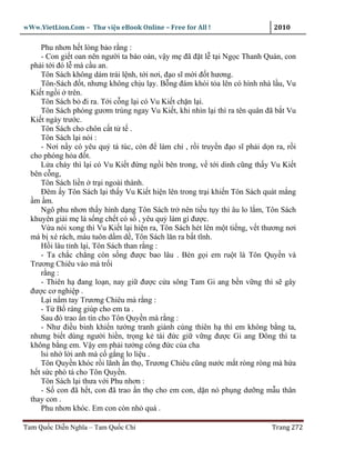 wWw.VietLion.Com – Thư vi n eBook Online – Free for All !                     2010

     Phu nhơn h t lòng b o r ng :
     - Con gi t oan nên ngư i ta báo oán, v y m ñã ñ t l t i Ng c Thanh Quán, con
  ph i t i ñó l mà c u an.
     Tôn Sách không dám trái l nh, t i nơi, ñ o sĩ m i ñ t hương.
     Tôn-Sách ñ t, nhưng không ch u l y. B ng ñám khói t a lên có hình nhà l u, Vu
  Ki t ng i trên.
     Tôn Sách b ñi ra. T i c ng l i có Vu Ki t ch n l i.
     Tôn Sách phóng gươm trúng ngay Vu Ki t, khi nhìn l i thì ra tên quân ñã b t Vu
  Ki t ngày trư c.
     Tôn Sách cho chôn c t t t .
     Tôn Sách l i nói :
     - Nơi n y có yêu qu tá túc, còn ñ làm chi , r i truy n ñ o sĩ ph i d n ra, r i
  cho phóng h a ñ t.
     L a cháy thì l i có Vu Ki t ñ ng ng i bên trong, v t i dinh cũng th y Vu Ki t
  bên c ng,
     Tôn Sách li n tr i ngoài thành.
     Ðêm y Tôn Sách l i th y Vu Ki t hi n lên trong tr i khi n Tôn Sách quát m ng
   m m.
     Ngô phu nhơn th y hình d ng Tôn Sách tr nên ti u t y thì âu lo l m, Tôn Sách
  khuyên gi i m là s ng ch t có s , yêu qu làm gì ñư c.
     V a nói xong thì Vu Ki t l i hi n ra, Tôn Sách hét lên m t ti ng, v t thương nơi
  má b xé rách, máu tuôn d m d , Tôn Sách lăn ra b t tĩnh.
     H i lâu t nh l i, Tôn Sách than r ng :
     - Ta ch c ch ng còn s ng ñư c bao lâu . Bèn g i em ru t là Tôn Quy n và
  Trương Chiêu vào mà tr i
     r ng :
     - Thiên h ñang lo n, nay gi ñư c c a sông Tam Gi ang b n v ng thì s gây
  ñư c cơ nghi p .
     L i n m tay Trương Chiêu mà r ng :
     - T B ráng giúp cho em ta .
     Sau ñó trao n tín cho Tôn Quy n mà r ng :
     - Như ñi u binh khi n tư ng tranh giành cùng thiên h thì em không b ng ta,
  nhưng bi t dùng ngư i hi n, tr ng k tài ñ c gi v ng ñư c Gi ang Ðông thì ta
  không b ng em. V y em ph i tư ng công ñ c c a cha
     lsi nh l i anh mà c g ng lo li u .
     Tôn Quy n khóc r i lãnh n th , Trương Chiêu cũng nư c m t ròng ròng mà h a
  h t s c phò tá cho Tôn Quy n.
     Tôn Sách l i thưa v i Phu nhơn :
     - S con ñã h t, con ñã trao n th cho em con, d n nó ph ng dư ng m u thân
  thay con .
     Phu nhơn khóc. Em con còn nh quá .

Tam Qu c Di n Nghĩa – Tam Qu c Chí                                           Trang 272
 