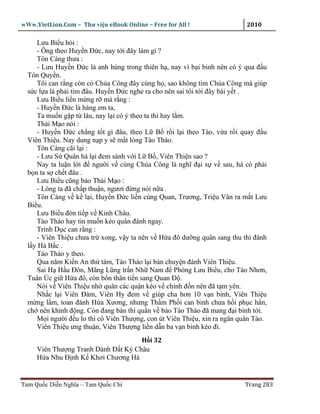 wWw.VietLion.Com – Thư vi n eBook Online – Free for All !                  2010

     Lưu Bi u h i :
     - Ông theo Huy n Ð c, nay t i ñây làm gì ?
     Tôn Càng thưa :
     - Lưu Huy n Ð c là anh hùng trong thiên h , nay vì b i binh nên có ý qua ñ u
  Tôn Quy n.
     Tôi can r ng còn có Chúa Công ñây cùng h , sao không tìm Chúa Công mà giúp
  s c l a là ph i tìm ñâu. Huy n Ð c nghe ra cho nên sai tôi t i ñây bái y t .
     Lưu Bi u li n m ng r mà r ng :
     - Huy n Ð c là hàng em ta,
     Ta mu n g p t lâu, nay l i có ý theo ta thì hay l m.
     Thái M o nói :
     - Huy n Ð c ch ng t t gì ñâu, theo L B r i l i theo Tào, v a r i quay ñ u
  Viên Thi u. Nay dung n p y s m t lòng Tào Tháo.
     Tôn Càng cãi l i :
     - Lưu S Quân há l i ñem sánh v i L B , Viên Thi n sao ?
     Nay ta lu n l i ñ ngư i v cùng Chúa Công là nghĩ ñ i s v sau, há có ph i
  b n ta s ch t ñâu .
     Lưu Bi u cũng b o Thái M o :
     - Lòng ta ñã ch p thu n, ngươi ñ ng nói n a .
     Tôn Càng v k l i, Huy n Ð c li n cùng Quan, Trương, Tri u Vân ra m t Lưu
  Bi u.
     Lưu Bi u ñón ti p v Kinh Châu.
     Tào Tháo hay tin mu n kéo quân ñánh ngay.
     Trình D c can r ng :
     - Viên Thi u chưa tr xong, v y ta nên v H a ñô dư ng quân sang thu thì ñánh
  l y Hà B c .
     Tào Tháo y theo.
     Qua năm Ki n An th tám, Tào Tháo l i bàn chuy n ñánh Viên Thi u.
     Sai H H u Ðôn, Mãng Lũng tr n Nh Nam ñ Phòng Lưu Bi u, cho Tào Nhơn,
  Tuân Úc gi H a ñô, còn b n thân ti n sang Quan Ð .
     Nói v Viên Thi u nh quân các qu n kéo v ch nh ñ n nên ñã t m yên.
     Nh c l i Viên Ðàm, Viên Hy ñem v giúp cha hơn 10 v n binh, Viên Thi u
  m ng l m, toan ñánh H a Xương, nhưng Th m Ph i can binh chưa h i ph c h n,
  ch nên khinh ñ ng. Còn ñang bàn thì quân v báo Tào Tháo ñã mang ñ i binh t i.
     M i ngư i ñ u lo thì có Viên Thư ng, con út Viên Thi u, xin ra ngăn quân Tào.
     Viên Thi u ưng thu n, Viên Thư ng li n d n ba v n binh kéo ñi.
                                     H i 32
     Viên Thư ng Tranh Dành Ð t Ký Châu
     H a Nhu Ð nh K Khơi Chương Hà


Tam Qu c Di n Nghĩa – Tam Qu c Chí                                        Trang 283
 