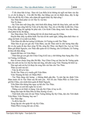wWw.VietLion.Com – Thư vi n eBook Online – Free for All !                    2010

      - Ý ñó chưa h n là hay. Theo tôi Lưu Bi u là k không tài ng i mà bám vào ñ a
  v , có chi là ñáng lo . Còn ñ t Hà B c, hai th ng con nít nó ñánh nhau, ñây là d p
  Tr i cho ñ l y Ký Châu, n u ch m ñ ngư i khác l y th t u ng !
      Tào Tháo khen ph i và v i Tân T vào h i.
      Tân T thưa :
      - H Viên làm m t lòng dân, tình hình ñi u ñúng, binh thì thua luôn, anh em b t
  hòa, dù k ngu cũng bi t h Viên s b ñào th i. Nay ch có Hà B c là ñ t l n, Chúa
  Công thâu ñ ng thì nghi p bá ph i nên. Còn Kinh Châu ñang nư c hòa dân thu n,
  chưa ph i là lúc ñ ñ ng .
      Tào Tháo khen T n T không h t l i r i ñem binh qua Ký Châu.
      Huy n Ð c th y t nhiên binh Tào kéo ñi thì sanh nghi, ch ng dám ñu i theo và
  cũng rút binh v ra m t Lưu Bi u.
      Viên Ðàm thì d n hai tư ng L Khoán, L Tu ng ra m t Tào Tháo.
      Tháo h a s g con gái cho Viên Ðàm, sau ñó Tháo m i lo ch lương th o ñ y
  ñ và cho quân ñi d c theo sông T Hà, sông Kỳ Th y vào B ch Câu. L i sai Viên
  Ðàm gi Bình Ngnyên, còn Tháo d n quân t i Lê Dương, cho L Khoán, L Tư ng
  ñi theo ñ ñi u ñ ng.
      Quách Ð bàn v i Viên Ðàm :
      - Tháo h a g con gái cho Chúa Công là k c a y ch không th c b ng ñâu. Cho
  L Tư ng, L Khoán
      theo là mua chu c lòng dân Hà B c. Nay Chúa Công sai làm hai n Tư ng quân
  ban cho anh em h L , b o h làm n i ng, ch phá xong Viên Thư ng thì kh i s .
      Nào ng anh em h L ñư c n xong li n vào báo cho Tào Tháo.
      Tháo c cư i mà nói :
      - Vi c y ñ ta lo li u .
      T ñó Tào Tháo có ý mu n gi t Viên Ðàm.
      Viên Thư ng thì bàn v i Th m Ph i :
      - Tào Tháo ñang ch lương , y không ñánh g p ñâu. Ta nên l p t c ñánh Viên
  Ðàm trư c r i lo Tào Tháo sau thì m i yên . Nói r i cho Th m Ph i và Tr n Lâm
  gi Ký Châu, còn mình ñem quân ñi Bình Nguyên.
      Viên Ðàm li n thông báo ngay s th cho Tào Tháo.
      Tào Tháo c cưòi khi nghe tin và nói :
      - Th ng con nít thi t vô d ng. L n n y Ký Châu v tay ta r i .
      Ðang bàn lu n thì H a Nhu t H a Xương v nói :
      - Tình hình chín mùi r i mà Th a Tư ng không l y Ký Châu, ñ i cho Tr i ñánh
  Viên Ðàm, Viên Thư ng. hay sao ?
      Tào Tháo ñáp :
      - Ta ñã lo li u r i .
      Xong l p t c cho quân b vây Ký Châu.
      Th m Ph i trong h t s c c th .


Tam Qu c Di n Nghĩa – Tam Qu c Chí                                          Trang 286
 