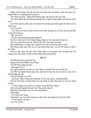 wWw.VietLion.Com – Thư vi n eBook Online – Free for All !                    2010

     Th m Vinh là b n Tân Kỳ t c th i m r ng các c a thành, quân Tào tràn vào;
  Th m Ph i b T Quáng b t trói gi i ra.
     Tào Tháo d hàng , Th m Ph i không ch u, thà làm ma cho h Viên.
     Tào Tháo ñành cho gi t nhưng thương ti c là ngu i trung nghĩa nên làm ma chay
  t t .
     Tào Tháo s p s a d n quân vào thành thì l i th y gi i m t ngư i t i nhìn xem là
  Tr n Lâm.
     Tào Tháo h i :
     - Lúc trư c mi làm t h ch k t i ta hay l m, nhưng nói ta là ñ , sao l i nói ñ n
  c ông bà ta làm gì .
     Tr n Lâm nói :
     - trên cung không bung không ñư c !
     K ñó vì m n tài mà Tào Tháo không chém, l i cho làm ch c Tùng S .
     Nói v con trai l n c a Tào Tháo là Tào Phi v a mưòi tám tu i.
     Khi sanh Phi thì có v ng mây xanh ñ tròn như cái tàn bao ph c nhà.
     Phi thông minh, gi i thơ, k x , múa gươm ñ u hay. Lúc ñó Phi cũng có m t
  Ký Châu.
     B a n , d o chơi vào ph Viên Thi u th y có hai ngư i ñàn bà ñang khóc thì
  vung gươm toan chém. Ch t có m t lu ng hào quang ñ l i .
                                         H i 33
    Tào Phi ham s c n p Danh Th
    Quách Gia tính k ñ nh Liêu Ðông
    Tào Phi li n ng ng tay h i :
    - Hai ngư i là ai ?
    Hai ngư i thưa là Lưu Th v Viên Thi u và Danh Th v c a Viên Hy.
    Tào Phi kêu Danh Th l i g n, thay m t mũi l lem l y tay áo mà lau, thay l l
  m t s c ñ p mê h n.
    Tào Phi li n b o Lưu Th :
    - Ta là con Th a Tư ng s n lòng b o v cho các ngư i, xin ñ ng bu n !
    Khi ñó Tào Tháo vào Ký Châu; t i c a thành có H a Nhu c m roi ch Tào Tháo
  mà nói :
    - A Man, không có ta, li u có vô ñư c c a thành n y chăng ?
    Chư tư ng ñ u gi n tím m t, Tào Tháo cư i, t ng l .
    Ð n ph Viên Thi u, h i có ai trong không ?
    Quân thưa :
    - Có Công T      trong .
    Tháo bư c vào, Lưu Th v i quì ra m t, Tháo cũng ñáp l , r i n t Tào Phi :
    - Ai cho ngươi vào ñây ?
    Lưu Th v i nói :


Tam Qu c Di n Nghĩa – Tam Qu c Chí                                          Trang 288
 