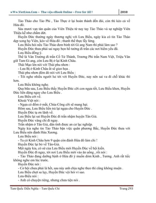 wWw.VietLion.Com – Thư vi n eBook Online – Free for All !                2010

     Tào Tháo cho Tào Phi , Tào Th c l i hoàn thành ñ n ñài, còn thì kéo c v
  H a ñô.
     Sáu mươi v n tàn quân c a Viên Thi u t nay tay Tào Tháo và s nghi p Viên
  Thi u k như ch m d t.
     Huy n Ð c thư ng ngày thương ngh v i Lưu Bi u, ngày kia có tin Tào Tháo
  d p xong h Viên, kéo v H a ñô ; thanh th th c l y l ng.
     Lưu Bi u h i n u Tào Tháo ñem binh t i Gi ang Nam thì ph i làm sao ?
     Huy n Ð c thưa ph i sai ngay b n h tư ng ñi tr n các nơi hi m y u ñã.
     Lưu Bi u ñ ng ý.
     Th là Vân Trư ng ñi tr n C T Thành, Trương Phi tr n Nam Vi t, Tri u Vân
  gi Tam Gi ang, còn Lưu B l i Kinh Châu.
     Thái M o lén nói v i Thái phu nhơn :
     - Lưa B Kinh Châu t s gieo h a .
     Thái phu nhơn ñêm ñó nói v i Lưu Bi u :
     - Tôi nghe nhi u ngư i lui t i v i Huy n Ð c, nay nên sai va ñi ch khác thì
  hơn.
     Lưu Bi u không nghe.
     Qua b a sau, Lưu Bi u th y Huy n Ð c c i con ng a t t, Lưu Bi u khen, Huy n
  Ð c li n dâng ngay cho Lưu Bi u .
     Lưu Bi u c i v .
     Khoái Vi t nói :
     - Ng a có ñ m m t, Chúa Công c i s mang h i.
     Hôm sau, Lưu Bi u li n tr l i ng a cho Huy n Ð c .
     Huy n Ð c t ơn lãnh v .
     Lưu Bi u l i sai Huy n Ð c ñi tr n nh m huy n Tân Gi .
     Huy n Ð c vâng ch ñi ngay.
     Tr n nh m Tân Gi , dân tình ñư c an cư l c nghi p.
     Ngày kia nghe tin Tào Tháo b n vi c quân phương B c, Huy n Ð c thưa v i
  Lưu Bi u nên ñánh H a Xương.
     Lưu Bi u nói :
     - Ta có Kinh Châu hơn 9 qu n còn ñánh H a ñô làm chi !
     Huy n Ð c l i b v Tân-Gi .
     M t ngày kia, có s c a Lưu Bi u m i Huy n Ðúc v h i ki n.
     Huy n Ð c ñi ngay, t i nơi Lưu Bi u m i vào ăn u ng , r i nói :
     - Tào Tháo ñang dư ng b nh H a ñô ý mu n dòm Kinh , Tương. Anh r t ti c
  không nghe em lúc trư c.
     Huy n Ð c nói :
     - Cơ h i chưa ph i là h t, sau này anh ch u nghe theo thì cũng không mu n .
     Lưu Bi u ch t sa l y, Huy n Ð c v i h i vì sao.
     Lưu-Bi u nói :
     - Anh có chuy n riêng, nhưng chưa ti n nói .

Tam Qu c Di n Nghĩa – Tam Qu c Chí                                      Trang 293
 