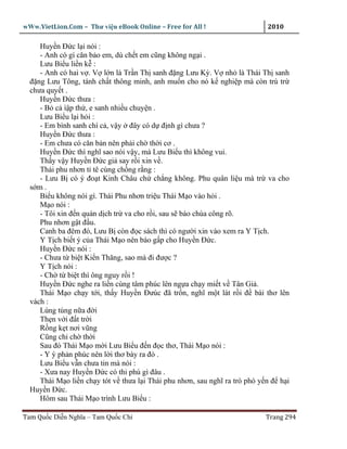 wWw.VietLion.Com – Thư vi n eBook Online – Free for All !                   2010

     Huy n Ð c l i nói :
     - Anh có gì căn b o em, dù ch t em cũng không ng i .
     Lưu Bi u li n k :
     - Anh có hai v . V l n là Tr n Th sanh ñ ng Lưu Kỳ. V nh là Thái Th sanh
  ñ ng Lưu Tông, tánh ch t thông minh, anh mu n cho nó k nghi p mà còn trù tr
  chưa quy t .
     Huy n Ð c thưa :
     - B c ì p th , e sanh nhi u chuy n .
     Lưu Bi u l i h i :
     - Em bình sanh chí c , v y ñây có d ñ nh gì chưa ?
     Huy n Ð c thưa :
     - Em chưa có căn b n nên ph i ch th i cơ .
     Huy n Ð c thì nghĩ sao nói v y, mà Lưu Bi u thì không vui.
     Th y v y Huy n Ð c gi say r i xin v .
     Thái phu nhơn t tê cùng ch ng r ng :
     - Lưu B có ý ño t Kinh Châu ch ch ng không. Phu quân li u mà tr va cho
  s m.
     Bi u không nói gì. Thái Phu nhơn tri u Thái M o vào h i .
     M o nói :
     - Tôi xin ñ n quán d ch tr va cho r i, sau s báo chúa công rõ.
     Phu nhơn g t ñ u.
     Canh ba ñêm ñó, Lưu B còn ñ c sách thì có ngư i xin vào xem ra Y T ch.
     Y T ch bi t ý c a Thái M o nên báo g p cho Huy n Ð c.
     Huy n Ð c nói :
     - Chưa t bi t Ki n Thăng, sao mà ñi ñư c ?
     Y T ch nói :
     - Ch t bi t thì ông nguy r i !
     Huy n Ð c nghe ra li n cùng tâm phúc lên ng a ch y mi t v Tân Gi .
     Thái M o ch y t i, th y Huy n Ðưúc ñã tr n, nghĩ m t lát r i ñ bài thơ lên
  vách :
     Lúng túng n a ñ i
     Th n v i ñ t tr i
     R ng k t nơi vũng
     Cũng ch ch th i
     Sau ñó Thái M o m i Lưu Bi u ñ n ñ c thơ, Thái M o nói :
     - Y ý ph n phúc nên l i thơ bày ra ñó .
     Lưu Bi u v n chưa tin mà nói :
     - Xưa nay Huy n Ð c có thi phú gì ñâu .
     Thái M o li n ch y tót v thưa l i Thái phu nhơn, sau nghĩ ra trò phó y n ñ h i
  Huy n Ð c.
     Hôm sau Thái M o trình Lưu Bi u :

Tam Qu c Di n Nghĩa – Tam Qu c Chí                                         Trang 294
 