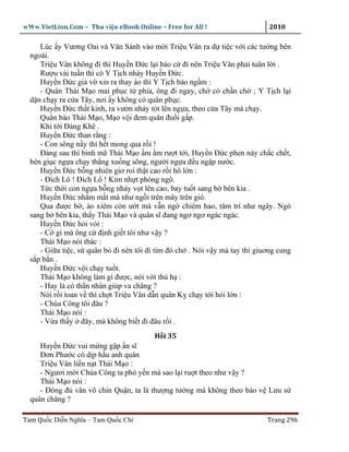wWw.VietLion.Com – Thư vi n eBook Online – Free for All !                   2010

     Lúc y Vương Oai và Văn Sánh vào m i Tri u Vân ra d ti c v i các tư ng bên
  ngoài.
     Tri u Vân không ñi thì Huy n Ð c l i b o c ñi nên Tri u Vân ph i tuân l i .
     Rư u vài tu n thì có Y T ch nháy Huy n Ð c.
     Huy n Ð c gi v xin ra thay áo thì Y T ch b o ng m :
     - Quân Thái M o mai ph c t phía, ông ñi ngay, ch có ch n ch ; Y T ch l i
  d n ch y ra c a Tây, nơi y không có quân ph c.
     Huy n Ð c th t kinh, ra vư n nh y tót lên ng a, theo c a Tây mà ch y.
     Quân báo Thái M o, M o v i ñem quân ñu i g p.
     Khi t i Ðàng Khê .
     Huy n Ð c than r ng :
     - Con sông n y thì h t mong qua r i !
     Ðàng sau thì binh mã Thái M o m m rư t t i, Huy n Ð c phen này ch c ch t,
  bèn gi c ng a ch y th ng xu ng sông, ngư i ng a ñ u ng p nư c.
     Huy n Ð c b ng nhiên giơ roi th t cao r i hô l n :
     - Ðích Lô ! Ðích Lô ! Kim nh t phòng ngô.
     T c th i con ng a b ng nh y v t lên cao, bay tu t sang b bên kia .
     Huy n Ð c nh m m t mà như ng i trên mây trên gió.
     Qua ñư c b , áo xiêm còn ư t mà v n ng chiêm hao, tâm trí như ngây. Ngó
  sang b bên kia, th y Thái M o và quân sĩ ñang ngơ ngơ ngác ngác.
     Huy n Ð c h i vói :
     - C gì mà ông c ñ nh gi t tôi như v y ?
     Thái M o nói thác :
     - Gi a ti c, s quân b ñi nên tôi ñi tìm ñó ch . Nói v y mà tay thì giuơng cung
  s pb n.
     Huy n Ð c v i ch y tu t.
     Thái M o không làm gì ñư c, nói v i th h :
     - Hay là có th n nhân giúp va chăng ?
     Nói r i toan v thì ch t Tri u Vân d n quân K ch y t i h i l n :
     - Chúa Công tôi ñâu ?
     Thái M o nói :
     - V a th y ñây, mà không bi t ñi ñâu r i .
                                        H i 35
     Huy n Ð c vui m ng g p n sĩ
     Ðơn Phư c có d p h u anh quân
     Tri u Vân li n n t Thái M o :
     - Ngươi m i Chúa Công ta phó y n mà sao l i ru t theo như v y ?
     Thái M o nói :
     - Ðông ñ văn võ chín Qu n, ta là thư ng tư ng mà không theo b o v Lưu s
  quân chăng ?

Tam Qu c Di n Nghĩa – Tam Qu c Chí                                         Trang 296
 