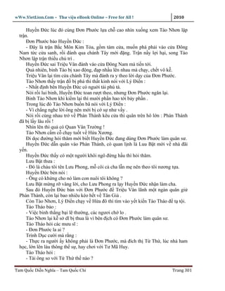 wWw.VietLion.Com – Thư vi n eBook Online – Free for All !                 2010

      Huy n Ð c lúc ñó cùng Ðơn Phư c l a ch cao nhìn xu ng xem Tào Nhơn l p
  tr n.
      Ðơn Phư c b o Huy n Ð c :
      - Ðây là tr n B c Môn Kim T a, g m tám c a, mu n phá ph i vào c a Ðông
  Nam t c c a sanh, r i ñánh qua chánh Tây m i ñ ng. Tr n n y l i h i, song Tào
  Nhơn l p tr n thi u ch trì .
      Huy n Ð c sai Tri u Vân ñánh vào c a Ðông Nam mà ti n t i.
      Qu nhiên, binh Tào b xao ñ ng, ñ p nh u lên nhau mà ch y, ch t vô k .
      Tri u Vân l i tìm c a chánh Tây mà ñánh ra y theo l i d y c a Ðơn Phư c.
      Tào Nhơn th y tr n ñ b phá thì th t kinh nói v i Lý Ði n :
      - Nh t ñ nh bên Huy n Ð c có ngu i tài phù tá.
      Nói r i lui binh, Huy n Ð c toan rư t theo, nhưng Ðơn Phư c ngăn l i.
      Binh Tào Nhơn khi ki m l i thì mư i ph n hao t i b y ph n .
      Trong lúc ñó Tào Nhơn bu n bã nói v i Lý Ði n :
      - Vì ch ng nghe l i ông nên m i b c s như v y .
      Nói r i cùng nhau tr v Phàn Thành kêu c a thì quân trên hô l n : Phàn Thành
  ñã b l y lâu r i !
      Nhìn lên thì qu có Quan Vân Trư ng !
      Tào Nhơn c m c ch y tu t v H a Xương.
      Ði d c ñư ng h i thăm m i bi t Huy n Ð c ñang dùng Ðơn Phư c làm quân sư.
      Huy n Ð c d n quân vào Phàn Thành, có quan l nh là Luu B t m i v nhà ñãi
  y n.
      Huy n Ð c th y có m t ngư i khôi ngô ñ ng h u thì h i thăm.
      Lưu B t thưa :
      - Ðó là cháu tôi tên Lưu Phong, m côi c cha l n m nên theo tôi nương t a.
      Huy n Ð c bèn nói :
      - Ông có kh ng cho nó làm con nuôi tôi không ?
      Lưu B t m ng r vâng l i, cho Lưu Phong ra l y Huy n Ð c nh n làm cha.
      Sau ñó Huy n Ð c bàn v i Ðơn Phư c ñ Tri u Vân lãnh m t ngàn quân gi
  Phàn Thành, còn l i bao nhiêu kéo h t v Tân Gi .
      Còn Tào Nhơn, Lý Ði n ch y v H a ñô thì tìm vào y t ki n Tào Tháo ñ t t i.
      Tào Tháo b o :
      - Vi c binh th ng b i l thư ng, các ngươi ch lo .
      Tào Nhơn l i k s dĩ b thua là vì bên ñ ch có Ðơn Phư c làm quân sư.
      Tào Tháo h i các mưu sĩ :
      - Ðơn Phư c la ai ?
      Trình D c cư i mà r ng :
      - Th c ra ngư i y không ph i là Ðơn Phư c, mà ñích th T Th , lúc nhà ham
  h c, l n lên làu thông th s , hay chơi v i Tư Mã Huy.
      Tào Tháo h i :
      - Tài ông so v i T Th th nào ?

Tam Qu c Di n Nghĩa – Tam Qu c Chí                                       Trang 301
 