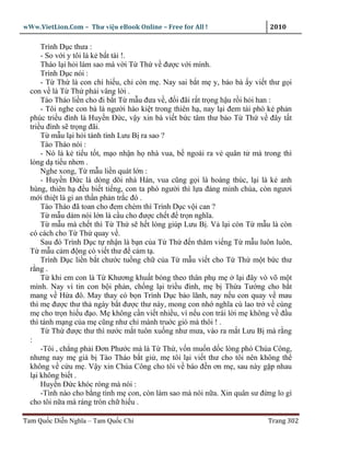 wWw.VietLion.Com – Thư vi n eBook Online – Free for All !                     2010

      Trình D c thưa :
      - So v i y tôi là k b t tài !.
      Tháo l i h i làm sao mà v i T Th v ñư c v i mình.
      Trình D c nói :
      - T Th là con chí hi u, ch còn m . Nay sai b t m y, b o bà y vi t thư g i
  con v là T Th ph i vâng l i .
      Tào Tháo li n cho ñi b t T m u ñưa v , ñ i ñãi r t tr ng h u r i h i han :
      - Tôi nghe con bà là ngư i hào ki t trong thiên h , nay l i ñem tài phò k ph n
  phúc tri u ñình là Huy n Ð c, v y xin bà vi t b c tâm thư b o T Th v ñây t t
  tri u ñình s tr ng ñãi.
      T m u l i h i tánh tình Lưu B ra sao ?
      Tào Tháo nói :
      - Nó là k ti u t t, m o nh n h nhà vua, b ngoài ra v quân t mà trong thì
  lòng d ti u nhơn .
      Nghe xong, T m u li n quát l n :
      - Huy n Ð c là dòng dõi nhà Hán, vua cũng g i là hoàng thúc, l i là k anh
  hùng, thiên h ñ u bi t ti ng, con ta phò ngư i thì l a ñáng minh chúa, còn ngươi
  m i thi t là gi an th n ph n tr c ñó .
      Tào Tháo ñã toan cho ñem chém thì Trình D c v i can ?
      T m u dám nói l n là c u cho ñư c ch t ñ tr n nghĩa.
      T m u mà ch t thì T Th s h t lòng giúp Lưu B . V l i còn T m u là còn
  có cách cho T Th quay v .
      Sau ñó Trình D c t nh n là b n c a T Th ñ n thăm vi ng T m u luôn luôn,
  T m u c m ñ ng có vi t thư ñ c m t .
      Trình D c li n b t chư c tu ng ch c a T m u vi t cho T Th m t b c thư
  r ng .
      T khi em con là T Khương khu t bóng theo thân ph m            l i ñây vò võ m t
  mình. Nay vì tin con b i ph n, ch ng l i tri u ñình, m b Th a Tư ng cho b t
  mang v H a ñô. May thay có b n Trình D c b o lãnh, nay n u con quay v mau
  thì m ñư c thư th ngày b t ñư c thư này, mong con nh nghĩa cù lao tr v cùng
  m cho tr n hi u ñ o. M không c n vi t nhi u, vì n u con trái l i m không v ñ u
  thì tánh m ng c a m cũng như ch mành tru c gió mà thôi ! .
      T Th ñư c thư thì nư c m t tuôn xu ng như mưa, vào ra m t Lưu B mà r ng
  :
      -Tôi , ch ng ph i Ðơn Phư c mà là T Th , v n mu n d c lòng phò Chúa Công,
  nhưng nay m già b Tào Tháo b t gi , m tôi l i vi t thư cho tôi nên không th
  không v c u m . V y xin Chúa Công cho tôi v báo ñ n ơn m , sau này g p nhau
  l i không bi t .
      Huy n Ð c khóc róng mà nói :
      -Tình nào cho b ng tình m con, còn làm sao mà nói n a. Xin quân sư ñ ng lo gì
  cho tôi n a mà ráng tròn ch hi u .

Tam Qu c Di n Nghĩa – Tam Qu c Chí                                           Trang 302
 