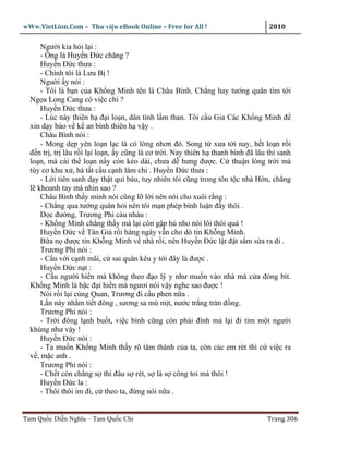 wWw.VietLion.Com – Thư vi n eBook Online – Free for All !                        2010

      Ngư i kia h i l i :
      - Ông là Huy n Ð c chăng ?
      Huy n Ð c thưa :
      - Chính tôi là Lưu B !
      Ngu i y nói :
      - Tôi là b n c a Kh ng Minh tên là Châu Bình. Ch ng hay tư ng quân tìm t i
  Ng a Long Cang có vi c chi ?
      Huy n Ð c thưa :
      - Lúc này thiên h ñ i lo n, dân tình l m than. Tôi c u Gia Các Kh ng Minh ñ
  xin d y b o v k an bình thiên h v y .
      Châu Bình nói :
      - Mong d p yên lo n l c là có lòng nhơn ñó. Song t xưa t i nay, h t lo n r i
  ñ n tr , tr lâu r i l i lo n, y cũng là cơ tr i. Nay thiên h thanh bình ñã lâu thì sanh
  lo n, mà cái th lo n n y còn kéo dài, chưa d hưng ñư c. C thu n lòng tr i mà
  tùy cơ khu x , hà t t c u c nh làm chi . Huy n Ð c thưa :
      - L i tiên sanh d y th t quí báu, tuy nhiên tôi cũng trong tôn t c nhà H n, ch ng
  l khoanh tay mà nhìn sao ?
      Châu Bình th y mình nói cũng l l i nên nói cho xuôi r ng :
      - Ch ng qua tư ng quân h i nên tôi m n phép bình lu n ñ y thôi .
      D c ñư ng, Trương Phi càu nhàu :
      - Kh ng Minh ch ng th y mà l i còn g p h nho nói lôi thôi quá !
      Huy n Ð c v Tân Gi r i hàng ngày v n cho dò tin Kh ng Minh.
      B a n ñư c tin Kh ng Minh v nhà r i, nên Huy n Ð c l t ñ t s m s a ra ñi .
      Trương Phi nói :
      - C u v i c nh mãi, c sai quân kêu y t i ñây là ñư c .
      Huy n Ð c n t :
      - C u ngư i hi n mà không theo ñ o lý y như mu n vào nhà mà c a ñóng bít.
  Kh ng Minh là b c ñ i hi n mà ngươi nói v y nghe sao ñu c !
      Nói r i l i cùng Quan, Trương ñi c u phen n a .
      L n này nh m ti t ñông , sương sa mù m t, nư c tr ng tràn ñ ng.
      Trương Phi nói :
      - Tr i ñông l nh bu t, vi c binh cũng còn ph i ñình mà l i ñi tìm m t ngư i
  khùng như v y !
      Huy n Ð c nói :
      - Ta mu n Kh ng Minh th y rõ tâm thành c a ta, còn các em rét thì c vi c ra
  v , m c anh .
      Trương Phi nói :
      - Ch t còn ch ng s thì ñâu s rét, s là s công toi mà thôi !
      Huy n Ð c la :
      - Thôi thôi im ñi, c theo ta, ñ ng nói n a .


Tam Qu c Di n Nghĩa – Tam Qu c Chí                                               Trang 306
 