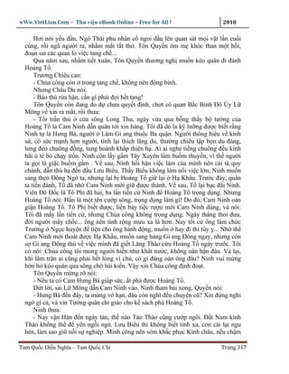 wWw.VietLion.Com – Thư vi n eBook Online – Free for All !                  2010

      Hơi nói y u d n, Ngô Thái phu nhân c ngoi ñ u lên quan sát m i v t l n cu i
  cùng, r i ngã ngư i ra, nh m m t t t th . Tôn Quy n ôm m khóc than m t h i,
  ño n sai các quan lo vi c tang ch ...
      Qua năm sau, nh m ti t xuân, Tôn Quy n thương ngh mu n kéo quân ñi ñánh
  Hoàng T .
      Trương Chiêu can:
      - Chúa công còn trong tang ch , không nên ñ ng binh.
      Nhưng Châu Du nói:
      - Báo thù r a h n, c n gì ph i ñ i h t tang!
      Tôn Quy n còn ñang do d chưa quy t ñ nh, ch t có quan B c Bình Ðô Úy L
  Mông v xin ra m t, r i thưa:
      - Tôi tr n th     c a sông Long Thu, ngày v a qua b ng th y b tư ng c a
  Hoàng T là Cam Ninh d n quân t i xin hàng. Tôi ñã dò la k lư ng ñư c bi t r ng
  Ninh t là Hưng Bá, ngư i Lâm Gi ang thu c Ba qu n. Ngư i thông hi u v kinh
  s , có s c m nh hơn ngư i, tính l i thích lãng du, thư ng chiêu t p b n du ñ ng,
  lưng ñeo chuông ñ ng, tung hoành kh p thiên h . Ai ai nghe ti ng chuông ñ u kinh
  hãi ù té b ch y tr n. Ninh còn l y g m Tây Xuyên làm bu m thuy n, vì th ngư i
  ta g i là gi c bu m g m . V sau, Ninh h i h n vi c làm c a mình nên c i tà quy
  chánh, d n th h ñ n ñ u Lưu Bi u. Th y Bi u không làm n i vi c l n, Ninh mu n
  sang theo Ðông Ngô ta, nhưng l i b Hoàng T gi l i H Kh u. Trư c ñây, quân
  ta ti n ñánh, T ñã nh Cam Ninh m i gi ñư c thành. V sau, T l i b c ñãi Ninh.
  Viên Ðô Ð c là Tô Phi ñã hai, ba l n ti n c Ninh ñ Hoàng T tr ng d ng. Nhưng
  Hoàng T nói: H n là m t tên cư p sông, tr ng d ng làm gì! Do ñó, Cam Ninh oán
  gi n Hoàng T . Tô Phi bi t ñư c, li n bày ti c rư u m i Cam Ninh dùng, và nói:
  Tôi ñã m y l n ti n c , nhưng Chúa công không tr ng d ng. Ngày tháng thoi ñưa,
  ñ i ngư i m y ch c... ông nên tính r ng mưu xa là hơn. Nay tôi c ông làm ch c
  Trư ng Ng c huy n ñ ti n cho ông hành ñ ng, mu n hay ñi thì tùy ... Nh th
  Cam Ninh m i thoát ñư c H Kh u, mu n sang hàng Gi ang Ðông ngay, nhưng còn
  s Gi ang Ðông thù v vi c mình ñã gi t Lăng Tháo c u Hoàng T ngày trư c. Tôi
  có nói: Chúa công tôi mong ngư i hi n như khát nư c, không oán h n ñâu. V l i,
  khi lâm tr n ai cũng ph i h t lòng vì ch , có gì ñáng oán ông ñâu? Ninh vui m ng
  h n h kéo quân qua sông ch bái ki n. V y xin Chúa công ñ nh ño t.
      Tôn Quy n m ng r nói:
      - N u ta có Cam Hưng Bá giúp s c, t phá ñư c Hoàng T .
      D t l i, sai L Mông d n Cam Ninh vào. Ninh tham bái xong, Quy n nói:
      - Hưng Bá ñ n ñây, ta m ng vô h n, ñâu còn nghĩ ñ n chuy n cũ? Xin ñ ng nghi
  ng gì c , và xin Tư ng quân ch giáo cho k sách phá Hoàng T .
      Ninh thưa:
      - Nay v n Hán ñ n ngày tàn, th nào Tào Tháo cũng cư p ngôi. Ð t Nam kinh
  Tháo không th ñ yên ng i ngó. Lưu Bi u thì không bi t tính xa, con cái l i ngu
  hèn, làm sao gi n i s nghi p. Minh công nên s m kh c ph c Kinh châu, n u ch m

Tam Qu c Di n Nghĩa – Tam Qu c Chí                                        Trang 317
 