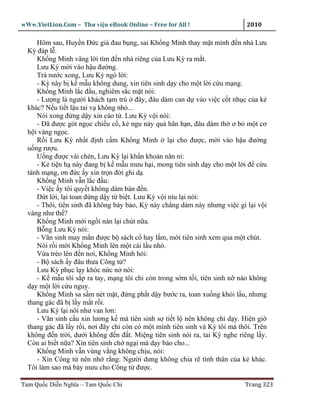wWw.VietLion.Com – Thư vi n eBook Online – Free for All !                    2010

     Hôm sau, Huy n Ð c gi ñau b ng, sai Kh ng Minh thay m t mình ñ n nhà Lưu
  Kỳ ñáp l .
     Kh ng Minh vâng l i tìm ñ n nhà riêng c a Lưu Kỳ ra m t.
     Lưu Kỳ m i vào h u ñư ng.
     Trà nư c xong, Lưu Kỳ ng l i:
     - Kỳ này b k m u không dung, xin tiên sinh d y cho m t l i c u m ng.
     Kh ng Minh l c ñ u, nghiêm s c m t nói:
     - Lư ng là ngư i khách t m trú ñây, ñâu dám can d vào vi c c t nh c c a k
  khác? N u ti t l u tai v không nh ...
     Nói xong ñ ng d y xin cáo t . Lưu Kỳ v i nói:
     - Ðã ñư c gót ng c chi u c , k ngu này quá hân h n, ñâu dám th ơ b m t cơ
  h i vàng ng c.
     R i Lưu Kỳ nh t ñ nh c m Kh ng Minh l i cho ñư c, m i vào h u ñư ng
  u ng rư u.
     U ng ñư c vài chén, Lưu Kỳ l i kh n kho n năn n :
     - K ti n h này ñang b k m u mưu h i, mong tiên sinh d y cho m t l i ñ c u
  tánh m ng, ơn ñ c y xin tr n ñ i ghi d .
     Kh ng Minh v n l c ñ u:
     - Vi c y tôi quy t không dám bàn ñ n.
     D t l i, l i toan ñ ng d y t bi t. Lưu Kỳ v i níu l i nói:
     - Thôi, tiên sinh ñã không bày b o, Kỳ này ch ng dám này nhưng vi c gì l i v i
  vàng như th ?
     Kh ng Minh m i ng i nán l i chút n a.
     B ng Lưu Kỳ nói:
     - Vãn sinh may m n ñư c b sách c hay l m, m i tiên sinh xem qua m t chút.
     Nói r i m i Kh ng Minh lên m t cái l u nh .
     V a trèo lên ñ n nơi, Kh ng Minh h i:
     - B sách y ñâu thưa Công t ?
     Lưu Kỳ ph c l y khóc n c n nói:
     - K m u tôi s p ra tay, m ng tôi ch còn trong s m t i, tiên sinh n nào không
  d y m t l i c u nguy.
     Kh ng Minh sa s m nét m t, ñ ng ph t d y bư c ra, toan xu ng kh i l u, nhưng
  thang gác ñã b l y m t r i.
     Lưu Kỳ l i nói như van lơn:
     - Vãn sinh c u xin lương k mà tiên sinh s ti t l nên không ch d y. Hi n gi
  thang gác ñã l y r i, nơi ñây ch còn có m t mình tiên sinh và Kỳ tôi mà thôi. Trên
  không ñ n tr i, dư i không ñ n ñ t. Mi ng tiên sinh nói ra, tai Kỳ nghe riêng l y.
  Còn ai bi t n a? Xin tiên sinh ch ng i mà d y b o cho...
     Kh ng Minh v n vùng v ng không ch u, nói:
     - Xin Công t nên nh r ng: Ngư i dưng không chia r tình thân c a k khác.
  Tôi làm sao mà bày mưu cho Công t ñư c.

Tam Qu c Di n Nghĩa – Tam Qu c Chí                                          Trang 323
 