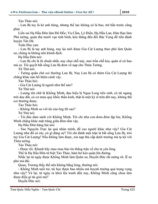 wWw.VietLion.Com – Thư vi n eBook Online – Free for All !                     2010

      Tào Tháo nói:
      - Lưu B tuy là k anh hùng, nhưng th l c không có là bao, tr h n trư c cũng
  ph i.
      Li n sai H H u Ðôn làm Ðô Ð c; Vu C m, Lý Ði n, H H u Lan, Hàn H o làm
  Phó tư ng, qu n th mư i v n tinh binh, kéo th ng ñ n ñ i Bác V ng ñ ti n ñánh
  huy n Tân Dã.
      Tuân Húc can:
      - Lưu B là tay anh hùng, nay l i m i ñư c Gia Cát Lư ng theo phò làm Quân
  sư, chúng ta không nên khinh ñ ch.
      H H u Ðôn nói:
      - Lưu B ch là lũ chu t nh t, nay chui ch này, mai tr n ch kia, quân sĩ có bao
  mà s . Tôi quy t b t s ng Lưu B ñem v n p cho Th a Tư ng.
      T Th nói:
      - Tư ng quân ch coi thư ng Lưu B . Nay Lưu B có thêm Gia Cát Lư ng thì
  ch ng khác nào h thêm cánh v y.
      Tào Tháo h i:
      - Gia Cát Lư ng là ngư i như th nào?
      T Th nói:
      - Lư ng tên ch là Kh ng Minh, ñ o hi u là Ng a Long tiên sinh, có tài ngang
  tr i d c ñ t, có cơ mưu qu kh c th n kinh, th t là m t kỳ sĩ trên ñ i nay, không th
  coi thư ng ñư c.
      Tào Tháo h i:
      - Kh ng Minh so v i tài c a ông thì sao?
      T Th nói:
      - Tôi ñâu dám sánh v i Kh ng Minh. Tôi ch như con ñom ñóm l p lòe, Kh ng
  Minh ch ng khác m t trăng gi a ñêm r m v y.
      H H u Ðôn hăng hái nói:
      - Sao Nguyên Tr c l i quá nhún mình, ñ cao ngư i khác như v y? Gia Cát
  Lư ng như ñ c rác, có gì ñáng s ? Tôi ch ñánh m t tr n là b t s ng Lưu B , trói
  tay Gia Cát Lư ng! N u không làm ñư c, xin n p th c p dư i trư ng mà t t i v i
  Th a tư ng.
      Tào Tháo nói:
      - Ðư c r i. Khanh hãy mau mau báo tin th ng tr n v cho ta yên lòng.
      Th là H H u Ðôn t bi t Tào Tháo, hăm h kéo quân lên ñư ng.
      Nh c l i t ngày ñư c Kh ng Minh làm Quân sư, Huy n Ð c r t m ng r , l sư
  phó mà ñãi.
      Quan, Trương th y th nên không b ng lòng, thư ng nói:
      - Kh ng Minh tu i tr , tài h c ñư c bao nhiêu mà huynh trư ng quá tr ng v ng
  như v y? V l i, t ngày ra kh i l u tranh ñ n nay, Kh ng Minh cũng chưa làm
  ñư c ñi u gì tài gi i mà?
      Huy n Ð c nói:

Tam Qu c Di n Nghĩa – Tam Qu c Chí                                           Trang 325
 