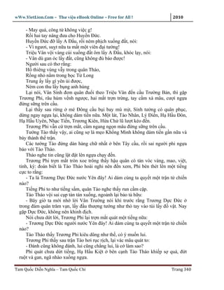 wWw.VietLion.Com – Thư vi n eBook Online – Free for All !                   2010

      - May quá, công t không vi c g!
      R i hai tay nâng ñưa cho Huy n Ð c.
      Huy n Ð c ñ l y A Ð u, r i ném ph ch xu ng ñ t, nói:
      - Vì ngươi, su t n a ta m t m t viên ñ i tư ng!
      Tri u Vân v i vàng cúi xu ng ñ t ôm l y A Ð u, khóc l y, nói:
      - Vân dù gan óc l y ñ t, cũng không ñ báo ñư c!
      Ngư i sau có thơ r ng:
      H thiêng vùng v y trong quân Tháo,
      R ng nh n m trong b c T Long
      Trung y l y gì yên i ñư c,
      Ném con thu l y b ng anh hùng
      L i nói, Vân Sính ñem quân ñu i theo Tri u Vân ñ n c u Trư ng B n, thì g p
  Trương Phi, râu hùm v nh ngư c, hai m t tr n tr ng, tay c m xà mâu, cư i ng a
  ñ ng s ng trên c u.
      L i th y sau r ng mé Ðông c u b i bay mù m t, Sính tư ng có quân ph c,
  d ng ngay ng a l i, không dám ti n n a. M t lát, Tào Nhân, Lý Ði n, H H u Ðôn,
  H H u Uyên, Nh c Ti n, Trương Kiên, H a Ch lũ lư t kéo ñ n.
      Trương Phi v n c tr n m t, c m ngang ng n mâu ñ ng s ng trên c u.
      Tư ng Tào th y v y, ai cũng s là m o Kh ng Minh không dám ti n g n n a và
  bày thành th tr n.
      Các tư ng Tào ñ ng dàn hàng ch nh t bên Tây c u, r i sai ngư i phi ng a
  báo v i Tào Tháo.
      Tháo nghe tin cũng l t ñ t lên ng a ch y ñ n.
      Trương Phi tr n m t tròn xoe trông th y h u quân có tán vóc vàng, mao, vi t,
  tinh, kỳ: ñoán bi t là Tào Tháo hoài nghi nên ñ n xem, Phi bèn thét lên m t ti ng
  c c to r ng:
      - Ta là Trương D c Ð c nư c Yên ñây! Ai dám cùng ta quy t m t tr n t chi n
  nào?
      Ti ng Phi to như ti ng s m, quân Tào nghe th y run c m c p.
      Tào Tháo v i sai c p tàn tán xu ng, ngo nh l i b o t h u:
      - Bây gi ta m i nh l i Vân Trư ng nói khi trư c r ng Trương D c Ð c
  trong ñám quân trăm v n, l y ñ u thư ng tư ng như thò tay vào túi l y ñ v t. Nay
  g p D c Ð c, không nên khinh ñ ch.
      Nói chưa d t l i, Trương Phi l i tr n m t quát m t ti ng n a:
      - Trương D c Ð c ngư i nư c Yên ñây! Ai dám cùng ta quy t m t tr n t chi n
  nào?
      Tào Tháo th y Trương Phi kiêu dũng như th , có ý mu n lui.
      Trương Phi th y sau tr n Tào hơi r c r ch, l i vác mâu quát to:
      - Ðánh cũng không ñánh, lui cũng ch ng lui, là c làm sao?
      Phi quát chưa d t ti ng, H H u Ki t bên c nh Tào Tháo khi p s quá, ñ t
  ru t và gan, ngã nhào xu ng ng a.

Tam Qu c Di n Nghĩa – Tam Qu c Chí                                         Trang 340
 