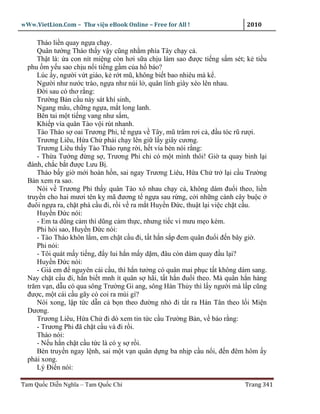 wWw.VietLion.Com – Thư vi n eBook Online – Free for All !                  2010

     Tháo li n quay ng a ch y.
     Quân tư ng Tháo th y v y cũng nh m phía Tây ch y c .
     Th t là: a con nít mi ng còn hơi s a ch u làm sao ñư c ti ng s m sét; k ti u
  phu m y u sao ch u n i ti ng g m c a h báo?
     Lúc y, ngư i v t giáo, k r t mũ, không bi t bao nhiêu mà k .
     Ngư i như nư c trào, ng a như núi l , quân lính giày xéo lên nhau.
     Ð i sau có thơ r ng:
     Trư ng B n c u này sát khí sinh,
     Ngang mâu, ch ng ng a, m t long lanh.
     Bên tai m t ti ng vang như s m,
     Khi p vía quân Tào v i rút nhanh.
     Tào Tháo s oai Trương Phi, t ng a v Tây, mũ trâm rơi c , ñ u tóc rũ rư i.
     Trương Liêu, H a Ch ph i ch y lên gi l y giây cương.
     Trương Liêu th y Tào Tháo r ng r i, h t vía bèn nói r ng:
     - Th a Tư ng ñ ng s , Trương Phi ch có m t mình thôi! Gi ta quay binh l i
  ñánh, ch c b t ñư c Lưu B .
     Tháo b y gi m i hoàn h n, sai ngay Trương Liêu, H a Ch tr l i c u Trư ng
  B n xem ra sao.
     Nói v Trương Phi th y quân Tào xô nhau ch y c , không dám ñu i theo, li n
  truy n cho hai mươi tên k mã ñương t ng a sau r ng, c i nh ng cành cây bu c
  ñuôi ng a ra, ch t phá c u ñi, r i v ra m t Huy n Ð c, thu t l i vi c ch t c u.
     Huy n Ð c nói:
     - Em ta dũng c m thì dũng c m th c, nhưng ti c vì mưu m o kém.
     Phi h i sao, Huy n Ð c nói:
     - Tào Tháo khôn l m, em ch t c u ñi, t t h n s p ñem quân ñu i ñ n bây gi .
     Phi nói:
     - Tôi quát m y ti ng, ñ y lui h n m y d m, ñâu còn dám quay ñ u l i?
     Huy n Ð c nói:
     - Giá em ñ nguyên cái c u, thì h n tư ng có quân mai ph c t t không dám sang.
  Nay ch t c u ñi, h n bi t mnh ít quân s hãi, t t h n ñu i theo. Mà quân h n hàng
  trăm v n, d u có qua sông Trư ng Gi ang, sông Hàn Th y thì l y ngư i mà l p cũng
  ñư c, m t cái c u gãy có coi ra mùi gì?
     Nói xong, l p t c d n c b n theo ñư ng nh ñi t t ra Hán Tân theo l i Mi n
  Dương.
     Trương Liêu, H a Ch ñi dò xem tin t c c u Trư ng B n, v báo r ng:
     - Trương Phi ñã ch t c u và ñi r i.
     Tháo nói:
     - N u h n ch t c u t c là có s r i.
     Bèn truy n ngay l nh, sai m t v n quân d ng ba nh p c u n i, ñ n ñêm hôm y
  ph i xong.
     Lý Ði n nói:

Tam Qu c Di n Nghĩa – Tam Qu c Chí                                        Trang 341
 