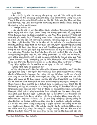 wWw.VietLion.Com – Thư vi n eBook Online – Free for All !                    2010

      - Li n ñáp:
      - Ta coi vi c l y ñ t Hán thư ng như tr tay, ng t vì Chúa ta là ngư i nhân
  nghĩa, ch ng n ño t cơ nghi p c a ngư i ñ ng tông, nên khư c t không ch u. Lưu
  Tông là ñ a tr thơ, nghe l i xi m n nh lén ñ u Tào Tháo, nên Tào Tháo m i l ng
  hành như v y. Nay Chúa ta ñóng binh nơi Gi ang H còn nhi u k hay, nh ng k
  t m thư ng không sao hi u ñư c.
      - Trương Chiêu l i nói:
      - N u v y, l i nói v i vi c làm không ñi ñôi v i nhau. Tiên sinh thư ng ví như
  Qu n Tr ng v i Nh c Ngh . Qu n Tr ng làm Tư ng qu c nư c T , giúp Hoàn
  Công ñánh d p thiên h d ng nên nghi p bá. Còn Nh c Ngh giúp nư c Yên là m t
  nư c nh y u, mà h ñư c T hơn b y mươi thành. Hai ngư i y m i th t là có chân
  tài t th . Ch như tiên sinh c trong ch n th o lư cư i trăng ng o gió, ôm g i ngâm
  thơ. Nay ra phò Lưu D Châu thì lúc chưa có tiên sinh v n còn tung hoành trong
  thiên h , chi m c ñư c thành trì. Nay ñư c tiên sinh, ngư i ngư i trông c y, nh ng
  tư ng hùm ñ thêm cánh, t quét s ch binh Tào không có ch ñ t mà , ai cũng
  trông ñ i tiên sinh s quét s ch mây mù trên tr i cao ñ th y rõ ánh sáng c a m t
  tr i, m t trăng. Ng ñâu, Lưu D Châu ñư c tiên sinh r i, binh Tào v a kéo ra ñã
  quăng thương b giáp ch y dài, trên ch ng giúp ñư c Lưu Bi u cho an dân th ,
  dư i ch ng giúp ñư c k m côi gi gìn cương th , l i b Tân dã ch y qua Phàn
  Thành, thua nơi Tương Dương ch y qua H Kh u, không còn ch ñ t dung thân. y
  là lúc Lưu D Châu ñã ñư c tiên sinh r i sao l i không b ng lúc trư c v y? Qu n
  Tr ng, Nh c Ngh có như th sao? L i tôi nói ngay xin tiên sinh ch ch p.
      - Kh ng Minh nghe nói cư i ng t ñáp:
      - Chim b ng bay muôn d m, b y chim s há hi u ñư c cái chí hay sao? Vi c l n
  g p nguy nan cũng ví như ngư i ñau b nh n ng, trư c ph i dùng nư c cháo loãng
  cho ăn, r i hòa thu c cho u ng. Ð i ch ng ph t ng ñi u hòa, cơ th t m yên m i
  dám dùng cá th t t m b , l y thu c m nh cho u ng, thì căn b nh m i d t. N u
  ch ng ch m nh, c ñ thu c m nh vào thì e khó s ng. Chúa tôi là Lưu D Châu
  lúc b i binh nơi Nh Nam qua Lưu Bi u, binh không ñ y m t ngàn, tư ng ch có
  Quan, Trương, Tri u mà thôi, y rõ là b nh ñang lúc ng t nghèo ñó. Thành Tân dã
  là ch r ng núi h p hòi, nhân dân r t ít, lương th c không ñ , Lưu D Châu b t quá
  là t m dung thân, há ñi gi ch y làm gì? Trong lúc binh giáp không ñ , lương th c
  không có, thành quách không b n mà ñ t ñư c binh gi c nơi Bác V ng, dùng nư c
  nh n chìm quân ñ ch nơi B ch Hà, làm cho b n H H u Ðôn và Tào Nhân tan h n
  v m t. Xét như Qu n Tr ng và Nh c Ngh d ng binh cũng không ñư c như v y.
  Ð n như Lưu Tông ñ u Tào Tháo, Lưu D Châu cũng ch ng hay, l i cũng ch ng n
  nhân lúc lo n mà ño t cơ nghi p c a ñ ng tông, y là ngư i ñ i nhân ñ i nghĩa ñó.
  L i lúc kéo binh ñi nơi Tương dương cũng vì quy n luy n bá tánh ch ng n b , nên
  ngày ñi ch mư i d m, ñ b o v bá tánh y cũng là vi c ñ i nghĩa ñó. Ít không ñ ch
  n i nhi u, thua ñư c, ñư c thua cũng là chuy n thư ng. Như xưa kia, ñ c Cao
  Hoàng thua luôn H ng Vũ bao nhiêu tr n, mà sau nơi Cai H ñánh m t tr n nên

Tam Qu c Di n Nghĩa – Tam Qu c Chí                                          Trang 349
 
