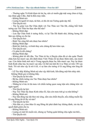wWw.VietLion.Com – Thư vi n eBook Online – Free for All !                   2010

     - Thư ng nghe T Kính khen tài túc h , nên cô mu n g p m t song chưa có k p,
  nay ñư c g p ñây, th t là ñi u may m n.
     - Kh ng Minh nói:
     - Lư ng là ngư i trí m n, tài hèn, có ñ chi mà Tư ng quân d y th .
     - Tôn Quy n nói:
     - Túc h giúp Lưu D Châu ñánh v i Tào Tháo nơi Tân Dã, ch ng bi t binh
  tư ng c a Tào Tháo hư th c như th nào?
     - Kh ng Minh ñáp:
     - Lưu D Châu binh ít tư ng thi u, v l i Tân Dã thành nh , không lương thì
  làm sao ch ng c cho l i.
     - Tôn Quy n h i:
     - Binh Tào c ng h t ư c ñư c bao nhiêu?
     - Kh ng Minh ñáp:
     - Binh b , binh k , và binh th y ư c ch ng ñ hơn trăm v n.
     - Tôn Quy n nói:
     - Có ph i là d i chăng?
     - Kh ng Minh ñáp:
     - Không ph i tôi d i ñâu. Tào Tháo t lúc Duy n châu ñã có s n quân Thanh
  châu hơn hai mươi v n, khi ñánh ñư c Viên Thi u r i l i ñư c thêm năm, sáu mươi
  v n. Còn thêm binh m i m        Trung nguyên ñư c ba, b n mươi v n. Nay l i ñư c
  binh Kinh châu hai, ba mươi v n n a. C th mà tính thì ít ra Tháo có trên 150 v n
  binh. Tôi nói như v y là nói ít ñi, vì s làm cho tư ng sĩ Gi ang Ðông n n lòng ñó
  thôi.
     - L Túc th y Kh ng Minh nói như v y th t kinh, li n ñ ng m t bên nháy nhó.
     Kh ng Minh gi v không th y.
     - Tôn Quy n l i h i n a:
     - B h , chi n tư ng c a Tào Tháo ñư c bao nhiêu?
     - Kh ng Minh nói:
     - Nh ng k sĩ túc trí ña mưu v i chi n tư ng quen xung tr n ư c ch ng trên vài
  ngàn ngư i.
     - Tôn Quy n l i h i:
     - Nay Tào Tháo l y ñư c Kinh châu r i, li u còn mưu tính gì xa n a không?
     - Kh ng Minh nói:
     - Nay h n ñóng tr i dài theo mé sông, s m s a chi n thuy n, n u ch ng mu n l y
  Gi ang Ðông thì ñi l y x nào?
     - Tôn Quy n l i h i:
     - N u h n có tóm thâu Gi ang Ðông thì ph i ñánh hay không ñánh, xin túc h
  quy t ñ nh giùm cho ta.
     - Kh ng Minh nói:
     - Lư ng có m t l i mu n nói, nhưng s Tư ng quân không ch u nghe mà thôi...
     - Tôn Quy n nói:

Tam Qu c Di n Nghĩa – Tam Qu c Chí                                         Trang 353
 