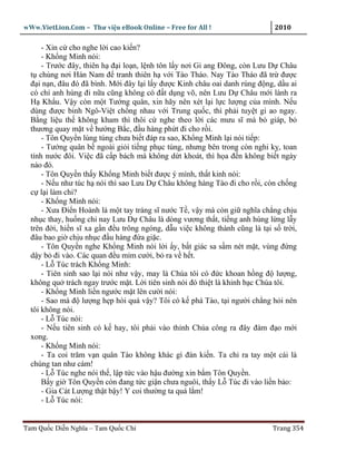 wWw.VietLion.Com – Thư vi n eBook Online – Free for All !                    2010

      - Xin c cho nghe l i cao ki n?
      - Kh ng Minh nói:
      - Trư c ñây, thiên h ñ i lo n, l nh tôn l y nơi Gi ang Ðông, còn Lưu D Châu
  t chúng nơi Hán Nam ñ tranh thiên h v i Tào Tháo. Nay Tào Tháo ñã tr ñư c
  ñ i n n, ñâu ñó ñã bình. M i ñây l i l y ñư c Kinh châu oai danh rúng ñ ng, d u ai
  có chí anh hùng ñi n a cũng không có ñ t d ng võ, nên Lưu D Châu m i lánh ra
  H Kh u. V y còn m t Tư ng quân, xin hãy nên xét l i l c lư ng c a mình. N u
  dùng ñư c binh Ngô-Vi t ch ng nhau v i Trung qu c, thì ph i tuy t gi ao ngay.
  B ng li u th không kham thì thôi c nghe theo l i các mưu sĩ mà b giáp, b
  thương quay m t v hư ng B c, ñ u hàng ph t ñi cho r i.
      - Tôn Quy n lúng túng chưa bi t ñáp ra sao, Kh ng Minh l i nói ti p:
      - Tư ng quân b ngoài gi i ti ng ph c tùng, nhưng bên trong còn nghi k , toan
  tính nư c ñôi. Vi c ñã c p bách mà không d t khoát, thì h a ñ n không bi t ngày
  nào ñó.
      - Tôn Quy n th y Kh ng Minh bi t ñư c ý mình, th t kinh nói:
      - N u như túc h nói thì sao Lưu D Châu không hàng Tào ñi cho r i, còn ch ng
  c l i làm chi?
      - Kh ng Minh nói:
      - Xưa Ði n Hoành là m t tay tráng sĩ nư c T , v y mà còn gi nghĩa ch ng ch u
  nh c thay, hu ng chi nay Lưu D Châu là dòng vương th t, ti ng anh hùng l ng l y
  trên ñ i, hi n sĩ xa g n ñ u trông ngóng, d u vi c không thành cũng là t i s tr i,
  ñâu bao gi ch u nh c ñ u hàng ñ a gi c.
      - Tôn Quy n nghe Kh ng Minh nói l i y, b t giác sa s m nét m t, vùng ñ ng
  d y b ñi vào. Các quan ñ u m m cư i, b ra v h t.
      - L Túc trách Kh ng Minh:
      - Tiên sinh sao l i nói như v y, may là Chúa tôi có ñ c khoan h ng ñ lư ng,
  không qu trách ngay trư c m t. L i tiên sinh nói ñó thi t là khinh b c Chúa tôi.
      - Kh ng Minh li n ngư c m t lên cư i nói:
      - Sao mà ñ lư ng h p hòi quá v y? Tôi có k phá Tào, t i ngư i ch ng h i nên
  tôi không nói.
      - L Túc nói:
      - N u tiên sinh có k hay, tôi ph i vào th nh Chúa công ra ñây ñàm ñ o m i
  xong.
      - Kh ng Minh nói:
      - Ta coi trăm v n quân Tào không khác gì ñàn ki n. Ta ch ra tay m t cái là
  chúng tan như cám!
      - L Túc nghe nói th , l p t c vào h u ñư ng xin b m Tôn Quy n.
      B y gi Tôn Quy n còn ñang t c gi n chưa nguôi, th y L Túc ñi vào li n b o:
      - Gia Cát Lư ng th t b y! Y coi thư ng ta quá l m!
      - L Túc nói:


Tam Qu c Di n Nghĩa – Tam Qu c Chí                                          Trang 354
 