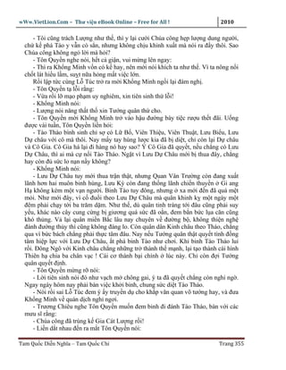 wWw.VietLion.Com – Thư vi n eBook Online – Free for All !                    2010

      - Tôi cũng trách Lư ng như th , thì y l i cư i Chúa công h p lư ng dung ngư i,
  ch k phá Tào y v n có s n, nhưng không ch u khinh xu t mà nói ra ñ y thôi. Sao
  Chúa công không ng l i mà h i?
      - Tôn Quy n nghe nói, h t c gi n, vui m ng lên ngay:
      - Thì ra Kh ng Minh v n có k hay, nên m i nói khích ta như th . Vì ta nông n i
  ch t lát hi u l m, su t n a h ng m t vi c l n.
      R i l p t c cùng L Túc tr ra m i Kh ng Minh ng i l i ñàm ngh .
      - Tôn Quy n t l i r ng:
      - V a r i l m o ph m uy nghiêm, xin tiên sinh th l i!
      - Kh ng Minh nói:
      - Lư ng nói năng th t th xin Tư ng quân th cho.
      - Tôn Quy n m i Kh ng Minh tr vào h u ñư ng bày ti c rư u th t ñãi. U ng
  ñư c vài tu n, Tôn Quy n li n h i:
      - Tào Tháo bình sinh ch s có L B , Viên Thi u, Viên Thu t, Lưu Bi u, Lưu
  D châu v i cô mà thôi. Nay m y tay hùng lư c kia ñã b di t, ch còn l i D châu
  và Cô Gia. Cô Gia há l i ñi hàng nó hay sao? Ý Cô Gia ñã quy t, n u ch ng có Lưu
  D Châu, thì ai mà c n i Tào Tháo. Ng t vì Lưu D Châu m i b thua ñây, ch ng
  hay còn ñ s c lo n n n y không?
      - Kh ng Minh nói:
      - Lưu D Châu tuy m i thua tr n th t, nhưng Quan Vân Trư ng còn ñang xu t
  lãnh hơn hai muôn binh hùng, Lưu Kỳ còn ñang th ng lãnh chi n thuy n Gi ang
  H không kém m t v n ngư i. Binh Tào tuy ñông, nhưng xa m i ñ n ñã quá m t
  m i. Như m i ñây, vì c ñu i theo Lưu D Châu mà quân khinh k m t ngày m t
  ñêm ph i ch y t i ba trăm d m. Như th , dù quân tinh tráng t i ñâu cũng ph i suy
  y u, khác nào cây cung c ng b giương quá s c ñã o n, ñem b n b c l a căn cũng
  khó th ng. V l i quân mi n B c lâu nay chuyên v ñư ng b , không thi n ngh
  ñánh ñư ng th y thì cũng không ñáng lo. Còn quân dân Kinh châu theo Tháo, ch ng
  qua vì b c bách ch ng ph i th c tâm ñâu. Nay n u Tư ng quân th t quy t tình ñ ng
  tâm hi p l c v i Lưu D Châu, t phá binh Tào như chơi. Khi binh Tào Tháo lui
  r i. Ðông Ngô v i Kinh châu ch ng nh ng tr thành th m nh, l i t o thành cái hình
  Thiên h chia ba chân v c ! Cái cơ thành b i chính lúc này. Ch còn ñ i Tư ng
  quân quy t ñ nh.
      - Tôn Quy n m ng r nói:
      - L i tiên sinh nói ñó như v ch m chông gai, ý ta ñã quy t ch ng còn nghi ng .
  Ngay ngày hôm nay ph i bàn vi c kh i binh, chung s c di t Tào Tháo.
      - Nói r i sai L Túc ñem ý y truy n d cho kh p văn quan võ tư ng hay, và ñưa
  Kh ng Minh v quán d ch ngh ngơi.
      - Trương Chiêu nghe Tôn Quy n mu n ñem binh ñi ñánh Tào Tháo, bàn v i các
  mưu sĩ r ng:
      - Chúa công ñã trúng k Gia Cát Lư ng r i!
      - Li n d t nhau ñ n ra m t Tôn Quy n nói:

Tam Qu c Di n Nghĩa – Tam Qu c Chí                                          Trang 355
 