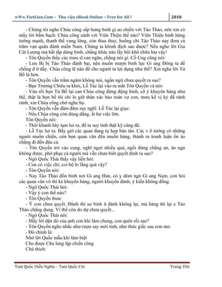 wWw.VietLion.Com – Thư vi n eBook Online – Free for All !                  2010

     - Chúng tôi nghe Chúa công s p hưng binh gi ao chi n v i Tào Tháo, nên xin có
  m y l i b m b ch: Chúa công sánh v i Viên Thi u th nào? Viên Thi u binh hùng
  tư ng m nh, thanh th vang l ng, còn thua thay, hu ng chi Tào Tháo nay ñem c
  trăm v n quân ñánh mi n Nam. Chúng ta khinh ñ ch sao ñư c? N u nghe l i Gia
  Cát Lư ng mà h t t p dùng binh, ch ng khác nào l y b i khô ch a l a v y!
     - Tôn Quy n th y các mưu sĩ can ngăn, ch ng nói gì. C Ung cũng nói:
     - Lưu B b Tào Tháo ñánh b i, nên mu n mư n binh l c Gi ang Ðông ta ñ
  ch ng ñ ñ y. Chúa công l nào ñ cho ngư i ta l i d ng như th ? Xin nghe l i T
  B là hơn.
     - Tôn Quy n v n tr m ngâm không nói, ng n ng chưa quy t ra sao?
     - B n Trương Chiêu ra kh i, L Túc l i vào ra m t Tôn Quy n và nói:
     - V a r i b n T B l i can Chúa công ñ ng ñ ng binh, c ý khuyên hàng như
  th , th t là b n b tôi ch lo gi thân xác b o toàn v con, mưu k v k ñã rành
  rành, xin Chúa công ch nghe h .
     - Tôn Quy n v n ñăm ñăm suy nghĩ. L Túc l i gi c:
     - N u Chúa công còn dùng d ng, t hư vi c l n.
     Tôn Quy n nói:
     - Thôi khanh hãy t m lui ra, ñ ta suy tính th t k càng ñã.
     - L Túc lui ra. B y gi các quan ñang t h p bàn tán. Các v õ tư ng có nh ng
  ngư i mu n chi n, còn b n quan văn ñ u mu n hàng, thành ra tranh lu n n ào
  ch ng ñi ñ n ñâu c .
     - Tôn Quy n tr vào cung, nghĩ ng i nhi u quá, ng i ñ ng ch ng an, ăn ng
  không ñư c, ph ph c c ngư i mà v n chưa bi t quy t ñ nh ra sao?
     - Ngô Qu c Thái th y v y li n h i:
     - Con có vi c chi, coi b lo l ng quá v y?
     - Tôn Quy n nói:
     - Nay Tào Tháo ñ n binh nơi Gi ang Hán, có dòm ngó Gi ang Nam, con h i
  các quan văn võ thì k khuyên hàng, ngư i khuyên ñánh, ý ki n không ñ ng.
     - Ngô Qu c Thái h i:
     - V y ý con th nào?
     - Tôn Quy n thưa:
     - Ý con chưa quy t. Ðánh thì s binh ít ñánh không l i, mà hàng thì l i e Tào
  Tháo ch ng dung. Vì th còn do d chưa quy t...
     - Ngô Qu c Thái nói:
     - M y l i d n dò c a anh con khi lâm chung, con quên r i sao?
     - Tôn Quy n nghe nh c như rư u say m i t nh, như th c gi c sau cơn mơ.
     - Ðó chính là:
     Nh l i Qu c m u khi lâm bi t
     Cho ñư c Chu lang l p chi n công
     Chú thích:


Tam Qu c Di n Nghĩa – Tam Qu c Chí                                        Trang 356
 