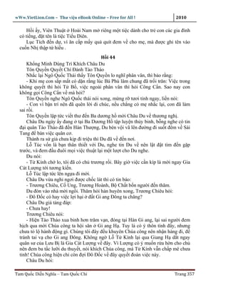 wWw.VietLion.Com – Thư vi n eBook Online – Free for All !                   2010

     H i y, Viên Thu t Hoài Nam m riêng m t ti c dành cho tr con các gia ñình
  có ti ng, ñ t tên là ti c Ti u Diên.
     L c Tích ñ n d , vì ăn c p m y qu quít ñem v cho m , mà ñư c ghi tên vào
  cu n Nh th p t hi u .
                                           H i 44
      Kh ng Minh Dùng Trí Khích Châu Du
      Tôn Quy n Quy t Chí ðánh Tào Tháo
      Nh c l i Ngô Qu c Thái th y Tôn Quy n lo nghĩ phân vân, thì b o r ng:
      - Khi m con s p m t có d n r ng lúc Bá Phù lâm chung ñã tr i trăn: Vi c trong
  không quy t thì h i T B , vi c ngoài phân vân thì h i Công C n. Sao nay con
  không g i Công C n v mà h i?
      Tôn Quy n nghe Ngô Qu c thái nói xong, m ng r tươi t nh ngay, li n nói:
      - Con vì b n trí nên ñã quên l i di chúc, n u ch ng có m nh c l i, con ñã làm
  sai r i.
      Tôn Quy n l p t c vi t thư ñ n Ba dương h m i Châu Du v thương ngh .
      Châu Du ngày y ñang t i Ba Dương H t p luy n th y binh, b ng nghe có tin
  ñ i quân Tào Tháo ñã ñ n Hán Thư ng, Du bèn v i vã lên ñư ng ñi su t ñêm v Sài
  Tang ñ bàn vi c quân cơ.
      Thành ra s gi chưa k p ñi tri u thì Du ñã v ñ n nơi.
      L Túc v n là b n thân thi t v i Du, nghe tin Du v nên l t ñ t tìm ñ n g p
  trư c, và ñem ñ u ñuôi m i vi c thu t l i m t lư t cho Du nghe.
      Du nói:
      - T Kính ch lo, tôi ñã có ch trương r i. Bây gi vi c c n kíp là m i ngay Gia
  Cát Lư ng t i tương ki n.
      L Túc l p t c lên ng a ñi m i.
      Châu Du v a ngh ngơi ñư c ch c lát thì có tin báo:
      - Trương Chiêu, C Ung, Trương Hoành, B Ch t b n ngư i ñ n thăm.
      Du ñón vào nhà m i ng i. Thăm h i hàn huyên xong, Trương Chiêu h i:
      - Ðô Ð c có hay vi c l i h i ñ t Gi ang Ðông ta chăng?
      Châu Du gi t ng ñáp:
      - Chưa hay!
      Trương Chiêu nói:
      - Hi n Tào Tháo xua binh hơn trăm v n, ñóng t i Hán Gi ang, l i sai ngư i ñem
  h ch qua m i Chúa công ta h i săn Gi ang H . Tuy là có ý thôn tính ñ y, nhưng
  chưa t l hành ñ ng gì. Chúng tôi ñây ñ u khuyên Chúa công nên nh n hàng ñi, ñ
  tránh tai v cho Gi ang Ðông. Không ng L T Kính l i qua Giang H d t ngay
  quân sư c a Lưu B là Gia Cát Lư ng v ñây. Vì Lư ng có ý mu n r a h n cho ch
  nên ñem ba t c lư i du thuy t, nói khích Chúa công, mà T Kính v n ch p mê chưa
  t nh! Chúa công hi n ch còn ñ i Ðô Ð c v ñây quy t ñoán vi c này.
      Châu Du h i:

Tam Qu c Di n Nghĩa – Tam Qu c Chí                                         Trang 357
 