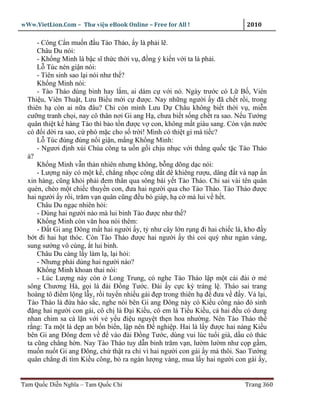 wWw.VietLion.Com – Thư vi n eBook Online – Free for All !                    2010

      - Công C n mu n ñ u Tào Tháo, y là ph i l .
      Châu Du nói:
      - Kh ng Minh là b c sĩ th c th i v , ñ ng ý ki n v i ta là ph i.
      L Túc nén gi n nói:
      - Tiên sinh sao l i nói như th ?
      Kh ng Minh nói:
      - Tào Tháo dùng binh hay l m, ai dám c v i nó. Ngày trư c có L B , Viên
  Thi u, Viên Thu t, Lưu Bi u m i c ñư c. Nay nh ng ngư i y ñã ch t r i, trong
  thiên h còn ai n a ñâu? Ch còn mình Lưu D Châu không bi t th i v , mi n
  cư ng tranh ch i, nay cô thân nơi Gi ang H , chưa bi t s ng ch t ra sao. N u Tư ng
  quân thi t k hàng Tào thì b o t n ñư c v con, không m t giàu sang. Còn v n nư c
  có ñ i d i ra sao, c phó m c cho s tr i! Mình có thi t gì mà ti c?
      L Túc ñùng ñùng n i gi n, m ng Kh ng Minh:
      - Ngươi ñ nh xúi Chúa công ta u n g i ch u nh c v i th ng qu c t c Tào Tháo
  à?
      Kh ng Minh v n th n nhiên nhưng không, b ng dõng d c nói:
      - Lư ng này có m t k , ch ng nh c công d t dê khiêng rư u, dâng ñ t và n p n
  xin hàng, cũng kh i ph i ñem thân qua sông bái y t Tào Tháo. Ch sai vài tên quân
  quèn, chèo m t chi c thuy n con, ñưa hai ngư i qua cho Tào Tháo. Tào Tháo ñư c
  hai ngư i y r i, trăm v n quân cũng ñ u bó giáp, h c mà lui v h t.
      Châu Du ng c nhiên h i:
      - Dùng hai ngư i nào mà lui binh Tào ñư c như th ?
      Kh ng Minh còn văn hoa nói thêm:
      - Ð t Gi ang Ðông m t hai ngư i y, t như cây l n r ng ñi hai chi c lá, kho ñ y
  b t ñi hai h t thóc. Còn Tào Tháo ñư c hai ngư i y thì coi quý như ngàn vàng,
  sung sư ng vô cùng, t lui binh.
      Châu Du càng l y làm l , l i h i:
      - Nhưng ph i dùng hai ngư i nào?
      Kh ng Minh khoan thai nói:
      - Lúc Lư ng này còn Long Trung, có nghe Tào Tháo l p m t cái ñài mé
  sông Chương Hà, g i là ñài Ð ng Tư c. Ðài y c c kỳ tráng l . Tháo sai trang
  hoàng tô ñi m l ng l y, r i tuy n nhi u gái ñ p trong thiên h ñ ñưa v ñ y. V l i,
  Tào Tháo là ñ a háo s c, nghe nói bên Gi ang Ðông này có Ki u công nào ñó sinh
  ñ ng hai ngư i con gái, cô ch là Ð i Ki u, cô em là Ti u Ki u, c hai ñ u có dung
  nhan chim sa cá l n v i v y u ñi u nguy t th n hoa như ng. Nên Tào Tháo th
  r ng: Ta m t là d p an b n bi n, l p nên Ð nghi p. Hai là l y ñư c hai nàng Ki u
  bên Gi ang Ðông ñem v ñ vào ñài Ð ng Tư c, dùng vui lúc tu i già, d u có thác
  ta cũng ch ng h n. Nay Tào Tháo tuy d n binh trăm v n, lư m lư m như c p g m,
  mu n nu t Gi ang Ðông, ch th t ra ch vì hai ngư i con gái y mà thôi. Sao Tư ng
  quân ch ng ñi tìm Ki u công, b ra ngàn lư ng vàng, mua l y hai ngư i con gái y,


Tam Qu c Di n Nghĩa – Tam Qu c Chí                                          Trang 360
 