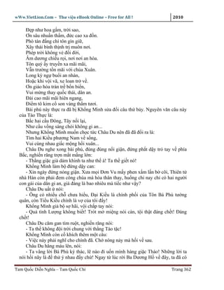 wWw.VietLion.Com – Thư vi n eBook Online – Free for All !                 2010

     Ð p như hoa g m, tr i sao,
     Ơn sâu nhu n th m, ñ c cao xa ñ n.
     Phò tán ñ ng chí tôn gìn gi ,
     Xây thái bình th nh tr muôn nơi.
     Phép tr i không v ñ i ñ i,
     Âm dương chi u r i, nơi nơi an hòa.
     Tôn quý y truy n xa mãi mãi,
     V n trư ng t n mãi v i chúa Xuân.
     Long kỳ ng bu i an nhàn,
     Ho c khi v i vã, xe loan tr v .
     Ơn giáo hóa tràn tr b n bi n,
     Vui m ng thay qu c thái, dân an.
     Ðài cao mãi mãi hiên ngang,
     Ði m tô kim c son vàng th m tươi.
     Bài phú này th c ra ñã b Kh ng Minh s a ñ i câu th b y. Nguyên văn câu này
  c a Tào Th c là:
     B c hai c u Ðông, Tây n i l i,
     Như c u v ng sáng chói không gi an...
     Nhưng Kh ng Minh mu n ch c t c Châu Du nên ñã ñã ñ i ra là:
     Tìm hai Ki u phương Nam v s ng,
     Vui cùng nhau gi c m ng h i xuân...
     Châu Du nghe xong bài phú, ñùng ñùng n i gi n, ñ ng ph t d y tr tay v phía
  B c, nghi n răng tr n m t m ng l n:
     - Th ng gi c già dám khinh ta như th à! Ta th gi t nó!
     Kh ng Minh làm b ñ ng d y can:
     - Xin ngày ñ ng nóng gi n. Xưa m i Ðơn Vu m y phen x m l n b cõi, Thiên t
  nhà Hán còn ph i ñem công chúa mà hòa thân thay, hu ng chi nay ch có hai ngư i
  con gái c a dân gi an, giá ñáng là bao nhiêu mà ti c như v y?
     Châu Du u t nói:
     - Ông có nhi u ch chưa hi u, Ð i Ki u là chính ph i c a Tôn Bá Phù tư ng
  quân, còn Ti u Ki u chính là v c a tôi ñ y!
     Kh ng Minh gi b s hãi, v i ch p tay nói:
     - Qu tình Lư ng không bi t! Trót m mi ng nói càn, t i th t ñáng ch t! Ðáng
  ch t!
     Châu Du căm gan tím ru t, nghi n răng nói:
     - Ta th không ñ i tr i chung v i th ng Tào t c!
     Kh ng Minh còn c khích thêm m t câu:
     - Vi c này ph i nghĩ cho chính ñã. Ch nóng n y mà h i v sau.
     Châu Du hăng máu lên, nói:
     - Ta vâng l i Bá Phù ký thác, l nào ñi u n mình hàng gi c Tháo! Nh ng l i ta
  nói h i nãy là ñ th ý nhau ñ y ch ! Ngay t lúc r i Ba Dương H v ñây, ta ñã có

Tam Qu c Di n Nghĩa – Tam Qu c Chí                                       Trang 362
 
