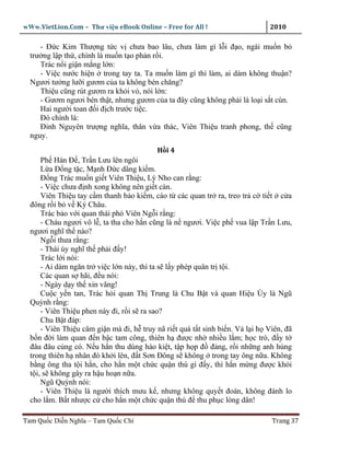 wWw.VietLion.Com – Thư vi n eBook Online – Free for All !                     2010

     - Ð c Kim Thư ng t c v chưa bao lâu, chưa làm gì l i ñ o, ngài mu n b
  trư ng l p th , chính là mu n t o ph n r i.
     Trác n i gi n m ng l n:
     - Vi c nư c hi n trong tay ta. Ta mu n làm gì thì làm, ai dám không thu n?
  Ngươi tư ng lư i gươm c a ta không bén chăng?
     Thi u cũng rút gươm ra kh i v , nói l n:
     - Gươm ngươi bén th t, nhưng gươm c a ta ñây cũng không ph i là lo i s t cùn.
     Hai ngư i toan ñ i ñ ch trư c ti c.
     Ðó chính là:
     Ðinh Nguyên trư ng nghĩa, thân v a thác, Viên Thi u tranh phong, th cũng
  nguy.
                                          H i4
      Ph Hán Ð , Tr n Lưu lên ngôi
      L a Ð ng t c, M nh Ð c dâng ki m.
      Ð ng Trác mu n gi t Viên Thi u, Lý Nho can r ng:
      - Vi c chưa ñ nh xong không nên gi t càn.
      Viên Thi u tay c m thanh b o ki m, cáo t các quan tr ra, treo tr c ti t c a
  ñông r i b v Ký Châu.
      Trác b o v i quan thái phó Viên Ng i r ng:
      - Cháu ngươi vô l , ta tha cho h n cũng là n ngươi. Vi c ph vua l p Tr n Lưu,
  ngươi nghĩ th nào?
      Ng i thưa r ng:
      - Thái úy nghĩ th ph i ñ y!
      Trác l i nói:
      - Ai dám ngăn tr vi c l n này, thì ta s l y phép quân tr t i.
      Các quan s hãi, ñ u nói:
      - Ngày d y th xin vâng!
      Cu c y n tan, Trác h i quan Th Trung là Chu B t và quan Hi u Úy là Ngũ
  Quỳnh r ng:
      - Viên Thi u phen này ñi, r i s ra sao?
      Chu B t ñáp:
      - Viên Thi u câm gi n mà ñi, h truy nã ri t quá t t sinh bi n. V l i h Viên, ñã
  b n ñ i làm quan ñ n b c tam công, thiên h ñư c nh nhi u l m; h c trò, ñ y t
  ñâu ñâu c ng có. N u h n thu dùng hào ki t, t p h p ñ ñ ng, r i nh ng anh hùng
  trong thiên h nhân ñó kh i lên, ñ t Sơn Ðông s không trong tay ông n a. Không
  b ng ông tha t i h n, cho h n m t ch c qu n thú gì ñ y, thì h n m ng ñư c kh i
  t i, s không gây ra h u ho n n a.
      Ngũ Quỳnh nói:
      - Viên Thi u là ngư i thích mưu k , nhưng không quy t ñoán, không ñánh lo
  cho l m. B t như c c cho h n m t ch c qu n thú ñ thu ph c lòng dân!

Tam Qu c Di n Nghĩa – Tam Qu c Chí                                            Trang 37
 