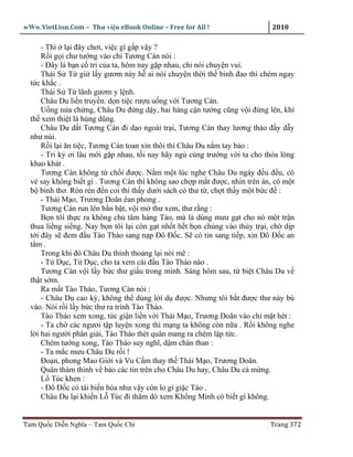 wWw.VietLion.Com – Thư vi n eBook Online – Free for All !                    2010

      - Thì l i ñây chơi, vi c gì g p v y ?
      R i g i chư tư ng vào ch Tương Cán nói :
      - Ðây là b n c tri c a ta, hôm nay g p nhau, ch nói chuy n vui.
      Thái S T gi l y gươm này h ai nói chuy n th i th binh ñao thì chém ngay
  t c kh c .
      Thái S T lãnh gươm y l nh.
      Châu Du li n truy n. d n ti c rư u u ng v i Tương Cán.
      U ng n a ch ng, Châu Du ñ ng d y, hai hàng c n tư ng cũng v i ñ ng lên, khí
  th xem thi t là hùng dũng.
      Châu Du d t Tương Cán ñi d o ngoài tr i, Tương Cán thay lương th o ñ y d y
  như núi.
      R i l i ăn ti c, Tương Cán toan xin thôi thì Châu Du n m tay b o :
      - Tri k ơi lâu m i g p nhau, t i nay hãy ng cùng trư ng v i ta cho th a lòng
  khao khát .
      Tương Cán không t ch i ñư c. N m m t lúc nghe Châu Du ngáy ñ u ñ u, có
  v say không bi t gì . Tương Cán thì không sao ch p m t ñư c, nhìn trên án, có m t
  b binh thơ. Rón rén ñ n coi thì th y dư i sách có thư t , ch t th y m t b c ñ :
      - Thái M o, Trương Doãn èan phong .
      Tương Cán run lên b n b t, v i m thư xem, thư r ng :
      B n tôí th c ra không ch tâm hàng Tào, mà là dùng mưu g t cho nó m t tr n
  thua li ng si ng. Nay b n tôi l i còn g t nh t h t b n chúng vào th y tr i, ch d p
  t i ñây s ñem ñ u Tào Tháo sang n p Ðô Ð c. S có tin sang ti p, xin Ðô Ð c an
  tâm .
      Trong khi ñó Châu Du th nh tho ng l i nói mê :
      - T D c, T D c, cho ta xem cái ñ u Tào Tháo nào .
      Tương Cán v i l y b c thư gi u trong mình. Sáng hôm sau, t bi t Châu Du v
  th t s m.
      Ra m t Tào Tháo, Tương Cán nói :
      - Châu Du cao kỳ, không th dùng l i d ñư c. Nhưng tôi b t ñư c thư này bù
  vào. Nói r i l y b c thư ra trình Tào Tháo.
      Tào Tháo xem xong, t c gi n li n v i Thái M o, Trương Doãn vào ch m t hét :
      - Ta ch các ngươi t p luy n xong thì m ng ta không còn n a . R i không nghe
  l i hai ngư i phân gi i, Tào Tháo thét quân mang ra chém l p t c.
      Chém tư ng xong, Tào Tháo suy nghĩ, d m chân than :
      - Ta m c mưu Châu Du r i !
      Ðo n, phong Mao Gi i và Vu C m thay th Thái M o, Trương Doãn.
      Quân thám thính v báo các tin trên cho Châu Du hay, Châu Du c m ng.
      L Túc khen :
      - Ðô Ð c có tài bi n hóa như v y còn lo gì gi c Tào .
      Châu Du l i khi n L Túc ñi thăm dò xem Kh ng Minh có bi t gì không.


Tam Qu c Di n Nghĩa – Tam Qu c Chí                                          Trang 372
 