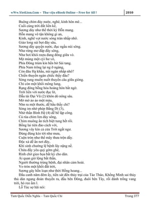 wWw.VietLion.Com – Thư vi n eBook Online – Free for All !                  2010

      Buông chìm ñáy nư c, nghê, kình hôn mê...
      Cu i cùng tr i ñ t li n k ,
      Sương dày như th th i kỳ H n mang.
      H n mang vô t n không gi an,
      Kình, nghê v t nư c sóng tràn nh p nhô.
      Gi o long s i b t ñáy sâu,
      Sương d y quy n nư c, ñ c ng u núi sông.
      Như r ng mơ ñ p ñ y sông,
      Như hơi khói rư u ñang ñông gi a vò.
      M t mùng m t c i hư vô,
      Phía Ðông trùm kín b n b Sài tang.
      Phía Nam trông l i ng ngàng,
      Còn ñâu H kh u, núi ngàn nh p nhô?
      Chi n thuy n ngàn chi c th y ñâu?
      Sóng rung mu n nu t thuy n câu gi a giòng.
      Ch còn m t kh i mông lung,
      R ng ñông b ng hóa hoàng hôn b t ng .
      Tr i li n v i nư c ñ c l ,
      D u tài Ð i Vũ (2) khôn dò nông sâu.
      M m o o m t màu,
      Nhn ra m t thư c, d h u th y chi?
      Sóng im nh phép B ng Di (3),
      Nh th n Bình H (4) d b l p công.
      Cá rùa chìm l m ñáy sông,
      Chim muông n tích bi t tung h t r i.
      B ng lai tiên ñ o cách v i,
      Sương vây kín c c a Tr i ng t ngư.
      Ðùng ñùng kéo t i như mưa,
      Cu n tròn như th mây thưa tr n d y.
      Ð c xà d n nơi ñây,
      Khí sinh chư ng l b nh lây n ng n .
      Ch a ñ y yêu qu g m ghê,
      Rình ch gieo h a b t kỳ cho dân.
        i quan gió l ng b t th n,
      Ngư i thư ng trúng b nh, ñ i nhân c m hoài.
      Vo tròn m t kh i ñ t tr i,
      Sương gây h n lo n như th i H ng hoang...
      Ð u canh năm ñêm y, ti n sát ñ n th y tr i c a Tào Tháo, Kh ng Minh sai th y
  th dàn ngang ñoàn thuy n ra, ñ u bên Ðông, ñuôi bên Tây, r i ñánh tr ng vang
  tr i, hò reo m ĩ.
      L Túc s hãi nói:

Tam Qu c Di n Nghĩa – Tam Qu c Chí                                        Trang 377
 