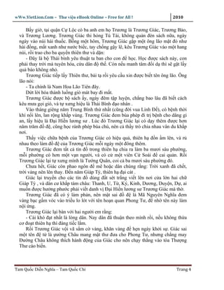 wWw.VietLion.Com – Thư vi n eBook Online – Free for All !                     2010

      B y gi , t i qu n C L c có ba anh em h Trương là Trương Giác, Trương B o,
  và Trương Lương. Trương Giác thi h ng Tú Tài, không qu n ñèn sách n a, ngày
  ngày vào núi hái thu c. B ng m t hôm, Trương Giác g p m t ông lão m t ñ như
  hài ñ ng, m t xanh như nư c bi c, tay ch ng g y lê, kêu Trương Giác vào m t hang
  núi, r i trao cho ba quy n thiên thư và d n:
      - Ðây là b Thái bình yêu thu t ta ban cho con ñ h c. H c ñư c sách này, con
  ph i thay tr i mà tuyên hóa, c u dân ñ th . Còn n u manh tâm ñ i d thì s g t l y
  qu báo không nh .
      Trương Giác ti p l y Thiên thư, bái t r i yêu c u xin ñư c bi t tên ông lão. Ông
  lão nói:
      - Ta chính là Nam Hoa Lão Tiên ñây.
      D t l i hóa thành lu ng gió mát bay ñi m t.
      Trương Giác ñư c b sách y, ngày ñêm t p luy n, ch ng bao lâu ñã bi t cách
  kêu mưa g i gió, và t xưng hi u là Thái Bình ñ o nhân .
      Vào tháng giêng năm Trung Bình th nh t (cũng ñ i vua Linh Ð ), có b nh th i
  khí n i lên, lan r ng kh p vùng. Trương Giác ñem bùa phép ñi tr b nh cho dâng gi
  an, l y hi u là Ð i Hi n lương sư . Lúc ñó Trương Giác l i có d y thêm ñư c hơn
  năm trăm ñ ñ , cũng h c rành phép bùa chú, nên c th y trò chia nhau vân du kh p
  nơi.
      Th y vi c ch a b nh c a Trương Giác có hi u qu , thiên h ñ n m lên, và r
  nhau theo làm ñ ñ c a Trương Giác m i ngày m t ñông thêm.
      Trương Giác ñem t t c tín ñ trong thiên h chia ra làm ba mươi sáu phư ng,
  m i phư ng có hơn m t v n ngư i, và có c m t viên C Soái ñ cai qu n. R i
  Trương Giác l i t xưng mình là Tư ng Quân, coi c ba mươi sáu phư ng ñó.
      Chưa h t, Giác còn phao ngôn ñ mê ho c dân chúng r ng: Tr i xanh ñã ch t,
  tr i vàng nên lên thay. Ð n năm Giáp Tý, thiên h ñ i cát .
      Giác l i truy n cho các tín ñ dùng ñ t sét tr ng vi t lên nơi c a l n hai ch
  Giáp Tý , và dân cư kh p tám châu: Thanh, U, T , Ký, Kinh, Dương, Duy n, D , ai
  mu n ñư c hư ng phư c ph i vi t danh v Ð i Hi n lương sư Trương Giác mà th .
      Trương Giác ñã có ý làm ph n, nên m t sai ñ ñ là Mã Nguyên Nghĩa ñem
  vàng b c g m vóc vào tri u lo lót v i tên ho n quan Phong Tư, ñ nh tên này làm
  n i ng.
      Trương Giác l i bàn v i hai ngư i em r ng:
      - Cái khó ñ t nh t là lòng dân. Nay dân ñã thu n theo mình r i, n u không th a
  cơ ño t thiên h thì ñáng ti c l m.
      R i Trương Giác v i vã s m c vàng, khăn vàng ñ h n ngày kh i s . Giác sai
  m t tên ñ t là ư ng Châu mang m t thư ñưa cho Phong Tư, nhưng ch ng may
  Ðư ng Châu không thích hành ñ ng c a Giác cho nên ch y th ng vào tòa Thư ng
  Thư cáo bi n.



Tam Qu c Di n Nghĩa – Tam Qu c Chí                                              Trang 4
 
