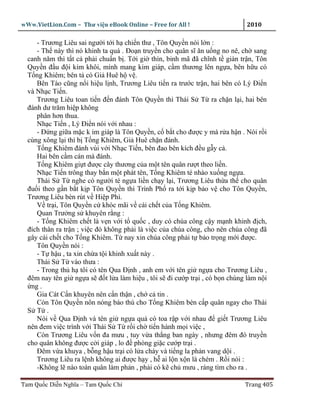 wWw.VietLion.Com – Thư vi n eBook Online – Free for All !                    2010

     - Trương Liêu sai ngư i t i h chi n thư , Tôn Quy n nói l n :
     - Th này thì nó khinh ta quá . Ðo n truy n cho quân sĩ ăn u ng no nê, ch sang
  canh năm thì t t c ph i chu n b . T i gi thìn, binh mã ñã chĩnh t giàn tr n, Tôn
  Quy n ñ u ñ i kim khôi, mình mang kim giáp, c m thương lên ng a, bên h u có
  T ng Khiêm; bên t có Gi Huê h v .
     Bên Tào cũng n i hi u l nh, Trương Liêu ti n ra trư c tr n, hai bên có Lý Ði n
  và Nh c Ti n.
     Trương Liêu toan ti n ñ n ñánh Tôn Quy n thì Thái S T ra ch n l i, hai bên
  ñánh dư trăm hi p không
     phân hơn thua.
     Nh c Ti n , Lý Ði n nói v i nhau :
     - Ð ng gi a m c k im giáp là Tôn Quy n, c b t cho ñư c y mà r a h n . Nói r i
  cùng xông l i thì b T ng Khiêm, Gi Huê ch n ñánh.
     T ng Khiêm ñánh vùi v i Nh c Ti n, bên ñao bên kích ñ u g y c .
     Hai bên c m cán mà ñánh.
     T ng Khiêm gi t ñư c cây thương c a m t tên quân rư t theo li n.
     Nh c Ti n trông thay b n m t phát tên, T ng Khiêm té nhào xu ng ng a.
     Thái S T nghe có ngư i té ng a li n ch y l i, Trương Liêu th a th cho quân
  ñu i theo g n b t k p Tôn Quy n thì Trình Ph ra t i k p b o v cho Tôn Quy n,
  Trương Liêu bèn rút v Hi p Phì.
     V tr i, Tôn Quy n c khóc mãi v cái ch t c a T ng Khiêm.
     Quan Trư ng s khuyên r ng :
     - T ng Khiêm ch t là v n v i t qu c , duy có chúa công c y m nh khinh ñ ch,
  ñích thân ra tr n ; vi c ñó không ph i là vi c c a chúa công, cho nên chúa công ñã
  gây cái ch t cho T ng Khiêm. T nay xin chúa công ph i t b o tr ng m i ñư c.
     Tôn Quy n nói :
     - T h u , ta xin ch a t i khinh xu t này .
     Thái S T vào thưa :
     - Trong th h tôi có tên Qua Ð nh , anh em v i tên gi ng a cho Trương Liêu ,
  ñêm nay tên gi ng a s ñ t l a làm hi u , tôi s ñi cư p tr i , có b n chúng làm n i
   ng .
     Gia Cát C n khuyên nên c n th n , ch c tin .
     Còn Tôn Quy n nôn nóng báo thù cho T ng Khiêm bèn c p quân ngay cho Thái
  S T .
     Nói v Qua Ð nh và tên gi ng a qu có toa r p v i nhau ñ gi t Trương Liêu
  nên ñem vi c trình v i Thái S T r i ch ti n hành m i vi c ,
     Còn Trương Liêu v n ña mưu , tuy v a th ng ban ngày , nhưng ñêm ñó truy n
  cho quân không ñư c c i giáp , lo ñ phòng gi c cư p tr i .
     Ðêm v a khuya , b ng h u tr i có l a cháy và ti ng la ph n vang d i .
     Trương Liêu ra l nh không ai ñư c h y , h ai l n x n là chém . R i nói :
     -Không l nào toàn quân làm ph n , ph i có k ch mưu , ráng tìm cho ra .

Tam Qu c Di n Nghĩa – Tam Qu c Chí                                          Trang 405
 