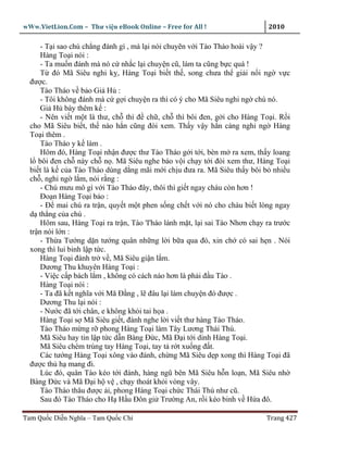 wWw.VietLion.Com – Thư vi n eBook Online – Free for All !                     2010

      - T i sao chú ch ng ñánh gì , mà l i nói chuy n v i Tào Tháo hoài v y ?
      Hàng To i nói :
      - Ta mu n ñánh mà nó c nh c l i chuy n cũ, làm ta cũng b c quá !
      T ñó Mã Siêu nghi k , Hàng To i bi t th , song chưa th gi i n i ng v c
  ñư c.
      Tào Tháo v b o Gi H :
      - Tôi không ñánh mà c g i chuy n ra thì có ý cho Mã Siêu nghi ng chú nó.
      Gi H bày thêm k :
      - Nên vi t m t lá thư, ch thì ñ ch , ch thì bôi ñen, g i cho Hàng To i. R i
  cho Mã Siêu bi t, th nào h n cũng ñòi xem. Th y v y h n càng nghi ng Hàng
  To i thêm .
      Tào Tháo y k làm .
      Hôm ñó, Hàng To i nh n ñư c thư Tào Tháo g i t i, bèn m ra xem, th y loang
  l bôi ñen ch này ch n . Mã Siêu nghe báo v i ch y t i ñòi xem thư, Hàng To i
  bi t là k c a Tào Tháo dùng d ng mãi m i ch u ñưa ra. Mã Siêu th y bôi b nhi u
  ch , nghi ng l m, nói r ng :
      - Chú mưu mô gì v i Tào Tháo ñây, thôi thì gi t ngay cháu còn hơn !
      Ðo n Hàng To i b o :
      - Ð mai chú ra tr n, quy t m t phen s ng ch t v i nó cho cháu bi t lòng ngay
  d th ng c a chú .
      Hôm sau, Hàng To i ra tr n, Tào 'I'háo lánh m t, l i sai Tào Nhơn ch y ra trư c
  tr n nói l n :
      - Th a Tư ng d n tư ng quân nh ng l i b a qua ñó, xin ch có sai h n . Nói
  xong thì lui binh l p t c.
      Hàng To i ñành tr v , Mã Siêu gi n l m.
      Dương Thu khuyên Hàng To i :
      - Vi c c p bách l m , không có cách nào hơn là ph i ñ u Tào .
      Hàng To i nói :
      - Ta ñã k t nghĩa v i Mă Ð ng , l ñâu l i làm chuy n ñó ñư c .
      Dương Thu l i nói :
      - Nư c ñã t i chân, e không kh i tai h a .
      Hàng To i s Mã Siêu gi t, ñành nghe l i vi t thư hàng Tào Tháo.
      Tào Tháo m ng r phong Hàng To i làm Tây Lương Thái Thú.
      Mã Siêu hay tin l p t c d n Bàng Ð c, Mã Ð i t i dinh Hàng To i.
      Mã Siêu chém trúng tay Hàng To i, tay t r t xu ng ñ t.
      Các tư ng Hàng To i xông vào ñánh, ch ng Mã Siêu d p xong thì Hàng To i ñã
  ñư c th h mang ñi.
      Lúc ñó, quân Tào kéo t i ñánh, hàng ngũ bên Mã Siêu h n lo n, Mã Siêu nh
  Bàng Ð c và Mã Ð i h v , ch y thoát kh i vòng vây.
      Tào Tháo thâu ñư c i, phong Hàng To i ch c Thái Thú như cũ.
      Sau ñó Tào Tháo cho H H u Ðôn gi Trư ng An, r i kéo binh v H a ñô.

Tam Qu c Di n Nghĩa – Tam Qu c Chí                                           Trang 427
 