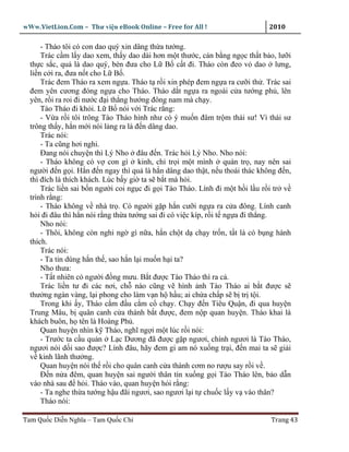 wWw.VietLion.Com – Thư vi n eBook Online – Free for All !                    2010

      - Tháo tôi có con dao quý xin dâng th a tư ng.
      Trác c m l y dao xem, th y dao dài hơn m t thư c, cán b ng ng c th t b o, lư i
  th c s c, qu là dao quý, bèn ñưa cho L B c t ñi. Tháo còn ñeo v dao lưng,
  li n c i ra, ñưa n t cho L B .
      Trác ñem Tháo ra xem ng a. Tháo t r i xin phép ñem ng a ra cư i th . Trác sai
  ñem yên cương ñóng ng a cho Tháo. Tháo d t ng a ra ngoài c a tư ng ph , lên
  yên, r i ra roi ñi nư c ñ i th ng hư ng ñông nam mà ch y.
      Tào Tháo ñi kh i. L B nói v i Trác r ng:
      - V a r i tôi trông Tào Tháo hình như có ý mu n ñâm tr m thái sư! Vì thái sư
  trông th y, h n m i nói l ng ra là ñ n dâng dao.
      Trác nói:
      - Ta cũng hơi nghi.
      Ðang nói chuy n thì Lý Nho ñâu ñ n. Trác h i Lý Nho. Nho nói:
      - Tháo không có v con gì kinh, ch tr i m t mình quán tr , nay nên sai
  ngư i ñ n g i. H n ñ n ngay thì qu là h n dâng dao th t, n u thoái thác không ñ n,
  thì ñích là thích khách. Lúc b y gi ta s b t mà h i.
      Trác li n sai b n ngư i coi ng c ñi g i Tào Tháo. Lính ñi m t h i l u r i tr v
  trình r ng:
      - Tháo không v nhà tr . Có ngư i g p h n cư i ng a ra c a ñông. Lính canh
  h i ñi ñâu thì h n nói r ng th a tư ng sai ñi có vi c kíp, r i t ng a ñi th ng.
      Nho nói:
      - Thôi, không còn nghi ng gì n a, h n ch t d ch y tr n, t t là có b ng hành
  thích.
      Trác nói:
      - Ta tin dùng h n th , sao h n l i mu n h i ta?
      Nho thưa:
      - T t nhiên có ngư i ñ ng mưu. B t ñư c Tào Tháo thì ra c .
      Trác li n tư ñi các nơi, ch nào cũng v hình nh Tào Tháo ai b t ñư c s
  thư ng ngàn vàng, l i phong cho làm v n h h u; ai ch a ch p s b tr t i.
      Trong khi y, Tháo c m ñ u c m c ch y. Ch y ñ n Tiêu Qu n, ñi qua huy n
  Trung Mâu, b quân canh c a thành b t ñư c, ñem n p quan huy n. Tháo khai là
  khách buôn, h tên là Hoàng Ph .
      Quan huy n nhìn k Tháo, nghĩ ng i m t lúc r i nói:
      - Trư c ta c u qu n L c Dương ñã ñư c g p ngươi, chính ngươi là Tào Tháo,
  ngươi nói d i sao ñư c? Lính ñâu, hãy ñem gi am nó xu ng tr i, ñ n mai ta s gi i
  v kinh lãnh thư ng.
      Quan huy n nói th r i cho quân canh c a thành cơm no rư u say r i v .
      Ð n n a ñêm, quan huy n sai ngư i thân tín xu ng g i Tào Tháo lên, b o d n
  vào nhà sau ñ h i. Tháo vào, quan huy n h i r ng:
      - Ta nghe th a tư ng h u ñãi ngươi, sao ngươi l i t chu c l y v vào thân?
      Tháo nói:

Tam Qu c Di n Nghĩa – Tam Qu c Chí                                           Trang 43
 