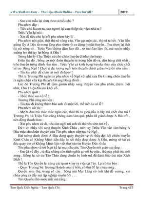 wWw.VietLion.Com – Thư vi n eBook Online – Free for All !                     2010

      - Sao ch m u l i ñem theo c ti u ch ?
      Phu nhơn ñáp :
      - Ti u ch là con ta, sao ngươi l i can thi p vào vi c nhà ta ?
      Tri u Vân l i nói :
      - Xin ñ ti u ch l i r i phu nhơn hãy ñi .
      Phu nhơn n i gi n, thét th n xông vào, Vân g t m t cái , th n té h t . Vân li n
  gi ng l y A Ð u t trong lòng phu nhơn r i ra ñ ng mũi thuy n . Phu nhơn l i thét
  th n xông t i . Tri u Vân không dám làm d , s trái ñ o làm tôi, mà mu n nhãy
  xu ng bơi thì tay l i b ng A Ð u !
      Trong khi y Chu Thi n c cho chèo thuy n ñi như tên baœy .
      Gi a lúc ñó , b ng có m t ñoàn thuy n t trong b n ñ ra, dàn hàng ch nh t ,
  trên thuy n tr ng ñánh r m r m . Tri u Vân c kinh b ng b o d phen này ch c ch t
  v tay Ðông Ngô ! Ch t v ñ i tư ng ng i trên thuy n chính gi aa hét l n như s m :
      - T u t u ph i ñ cháu l i m i ñi ñư c !
      Thì ra Trương Phi nghe tin phu nhơn v Ngô v i ghé c a Du Gi ang chèo thuy n
  ra ngăn ch n v a k p thuy n Gi ang Ðông ñi t i .
      Lúc ñó Trương Phi ñã c m gươm nhãy sang thuy n c a phu nhân, chém m t
  nhát, Chu Thi n ñ u rơi kh i c .
      Phu nhơn quát :
      - Thúc thúc sao vô l ?
      Trương Phi cũng nói l n :
      - T u t u ñi không thèm báo anh tôi m t l i, th m i là vô l !
      Phu nhơn u t c :
      - M ta ñau mà thúc thúc ngăn c n, thôi thì ta gieo ñ u ñây mà ch t cho r i !
  Trương Phi và Tri u Vân cũng không dám làm quá, ph n ñã giành ñư c A Ð u r i ,
  nên ñ ng thanh thưa :
      - Xin phu nhơn c ñi, n u còn nghĩ t i anh tôi thì nên s m tr v .
      D t l i nh y v i sang thuy n Kinh Châu , trên tay Tri u Vân v n còn b ng A
  Ð u m c cho ñoàn thuy n c a Tôn phu nhơn ti p t c v Ngô .
      Hai tư ng dành ñư c A Ð u ñang quay thuy n v thì th y ñ i ñ i chi n thuy n
  Kinh Châu có Kh ng Minh d n ñ u ào t i th y ño t ñư c A Ð u, m ng r t t c
  ñ u quay tr v Kh ng Minh li n vi t thư báo tin Huy n Ð c rõ u
      Tôn phu nhơn v t i Ngô k l i m i chuy n, Tôn Quy n n i gi n mà r ng :
      - Em ñã v ñây , t ñây ch ng còn tình nghĩa gì v i h n a , thù này ph i tr m i
  xong . B ng l i có tin Tào Tháo ñang chu n b binh mã ñ ñánh báo thù tr n Xích
  Bích !
      Th là Tôn Quy n l i cùng các quan xoay ra vi c c Tào. L i có tin báo :
      - Quan Trương S Trương Hoành v a t tr n, có thư ñ l i chúa công .
      Quy n xem thư, trong có câu : Sông núi M t Lăng có linh khí ñ vương, xin
  chúa công ra ñ y mà l p nghi p muôn ñ i . . .
      Tôn Quy n nh nư c m t mà r ng :

Tam Qu c Di n Nghĩa – Tam Qu c Chí                                           Trang 435
 
