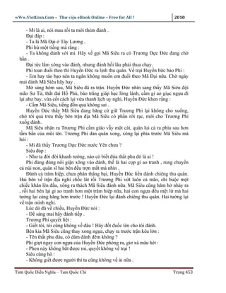 wWw.VietLion.Com – Thư vi n eBook Online – Free for All !                    2010

      - Mi là ai, nói mau r i ta m i thèm ñánh .
      Ð i ñáp :
      - Ta là Mã Ð i Tây Lương .
      Phi h m t ti ng mà r ng :
      - Ta không ñánh v i mi. Hãy v g i Mã Siêu ra có Trương D c Ð c ñang ch
  h n.
      Ð i t c l m xông vào ñánh, nhưng ñánh h i lâu ph i thua ch y.
      Phi toan ñu i theo thì Huy n Ð c ra l nh thu quân. V tr i Huy n b c b o Phi :
      - Em hay táo b o nên ta ngăn không mu n em ñu i theo Mã Ð i n a. Ch ngày
  mai ñánh Mã Siêu hãy hay .
      M sáng hôm sau, Mã Siêu ñã ra tr n. Huy n Ð c nhìn sang th y Mã Siêu ñ i
  mão Sư T , th t ñai H Phù, bào tr ng giáp b c lóng lánh, c m gi ao gi c ng a ñi
  l i ahư bay, v a c t cách l i v a thanh l ch uy nghi, Huy n Ð c khen r ng :
      - C m Mã Siêu, ti ng ñ n qu không sai .
      Huy n Ð c th y Mã Siêu ñang hăng c gi Trương Phi l i không cho xu ng,
  ch t i quá trưa th y bên tr n ñ a Mã Siêu có ph n r i r c, m i cho Trương Phi
  xu g ñánh.
      Mã Siêu nh n ra Trương Phi c m giáo v y m t cái, quân lui c ra phía sau hơn
  t m b n c a mũi tên. Trương Phi dàn quân xong, xông l i phía trư c Mã Siêu mà
  h i:
      - Mi ñã th y Trương D c Ð c nư c Yên chưa ?
      Siêu ñáp :
      - Như ta ñ i ñ i khanh tư ng, nào có bi t ñ a th t phu ñó là ai !
      Phi ñùng ñùng n i gi n xông vào ñánh, th là hai c p gi ao tranh , rung chuy n
  c núi non, quân sĩ hai bên ñ u tr n m t mà nhìn .
      Ðánh c trăm hi p, chưa phân th ng b i, Huy n Ð c li n ñánh chiêng thu quân.
  Hai bên v tr n ñ a ngh ch c lát r i Trương Phi v t luôn c mão, ch bu c m t
  chi c khăn lên ñ u, xông ra thách Mã Siêu ñánh n a. Mã Siêu cũng hăm h nh y ra
  , r i hai bên l i gi ao tranh hơn m t trăm hi p n a, hai con ng a ñ u m t l mà hai
  tư ng l i càng hăng hơn trư c ! Huy n Ð c l i ñánh chiêng thu quân. Hai tư ng l i
  v tr n mình ngh .
      Lúc ñó ñã v chi u, Huy n Ð c nói :
      - Ð sáng mai hãy ñánh ti p .
      Trương Phi quy t li t :
      - Gi t tôi, tôi cũng không v ñâu ! Hãy ñ t ñu c lên cho tôi ñánh.
      Bên kia Mã Siêu cũng thay xong ng a, ch y ra trư c tr n kêu l n :
      - Tên th t phu ñâu, có dám ñánh ñêm không ?
      Phi gi t ngay con ng a c a Huy n Ð c phóng ra, giơ xà mâu hét :
      - Phen này không b t ñư c mi, quy t không v tr i !
      Siêu cũng hô :
      - Không gi t ñư c ngư i thì ta cũng không v i n a .

Tam Qu c Di n Nghĩa – Tam Qu c Chí                                          Trang 453
 