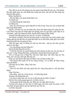 wWw.VietLion.Com – Thư vi n eBook Online – Free for All !                   2010

     Thái Thú i này là Chu Quang v i cho ngư i sông Hi p Phì c u c u. Tôn Quy n
  ñ n g n thành quan sát, trên thành b n xu ng như mưa, m t mũi tên b n trúng cây
  l ng che ñ u quy n.
     Ð ng T p hi n k :
     - Xin cho ñ p cao ngoài thành ñánh vào .
     T Th nh nói :
     - C dùng thang dài cũng ñư c .
     Lã Mông nói :
     - Như v y m t th i gi , quân Hi p Phì có th t i k p. Theo tôi, mai c ñánh th t
  g p là phá ñư c thành .
     Quy n y k hôm sau cho thi hành li n, quân trên thành li ng ñá xu ng m m.
  Cam Ninh xông b a lên thành ñ p Chu Qu ng m t côn ngã luôn, quân Ngô ào t
  vào thành , quân Tào hàng r t nhi u, Quy n chi m ñư c Hoãn Thành.
     Trương Liêu d n quân ñi c u, hay tin, v i quay v Hi p Phì.
     Tôn Quy n c th ng, li n bày ti c khao quân, ca t ng mãi Cam Ninh, khi n Lăng
  Th ng nh l i m i thù cha, túc gi n h m h m xin ra múa ki m, ñ nh gi t Cam Ninh,
  Ninh ñoán bi t bèn rút gươm ra múa.
     Th y th nguy c p, Lã Mông v i m t tay c m m c , m t tay c m ñao, g t hai
  ngư i ra mà r ng :
     - Các ông không múa gi i b ng tôi !
     Quy n l t ñ t ñ ng lên nói l n :
     - Ta ñã b o lên b o hai ngư i không nên nh chuy n cũ n a, nay sao còn gây s
  như v y ? Lăng Th ng ñành ph c xu ng khóc, Quy n ph i khuyên gi i mãi.
     Nói v Trương Liêu Hi p Phì, m t hôm nh n ñư c m t chi c h p c a Tào
  Tháo, trên vi t máy ch Gi c ñ n hãy m .
     Hôm sau Tôn Quy n d n quân t i ñánh, Liêu m h p ra th y ch :
     - N u Quy n ñem quân t i thì hai tư ng Trương , Lý ra ñánh, ñ Nh c tư ng
  quân gi thành .
     Liêu ñưa cho Lý Ði n , Nh c Ti n xem.
     Liêu nói :
     - Theo tôi nên ñánh m t tr n quy t li t cho v ng lòng quân ta, m i gi ñư c
  thành .
     Nh c Ti n bàn :
     - Gi c ñông , theo tôi, c th là hơn . Lý Ði n l ng thinh.
     Trương Liêu kh ng khái nói :
     - Các ông c nh c như v y, tôi xin ra th m t tr n t chi n v i gi c !
     D t l i, kêu t h u mang ng a t i. Lý Ði n v i nói :
     - Tư ng quân ñã h t lòng như v y, Ði n này xin nghe l nh ch huy.
     Trương Liêu m ng r , bèn b o Lý Ði n ngày mai ñem quân mai ph c b n
  Tiêu Dao, h quân Ngô ñi qua thì ch t luôn c u Tiêu Sư.
     Lý Ði n vâng l nh.

Tam Qu c Di n Nghĩa – Tam Qu c Chí                                         Trang 465
 