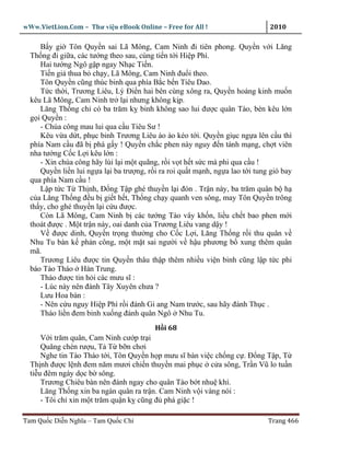 wWw.VietLion.Com – Thư vi n eBook Online – Free for All !                      2010

     B y gi Tôn Quy n sai Lã Mông, Cam Ninh ñi tiên phong. Quy n v i Lăng
  Th ng ñi gi a, các tư ng theo sau, cùng ti n t i Hi p Phì.
     Hai tư ng Ngô g p ngay Nh c Ti n.
     Ti n gi thua b ch y, Lã Mông, Cam Ninh ñu i theo.
     Tôn Quy n cũng thúc binh qua phía B c b n Tiêu Dao.
     T c th i, Trương Liêu, Lý Ði n hai bên cùng xông ra, Quy n ho ng kinh mu n
  kêu Lã Mông, Cam Ninh tr l i nhưng không k p.
     Lăng Th ng ch có ba trăm k binh không sao lui ñư c quân Tào, bèn kêu l n
  g i Quy n :
     - Chúa công mau lui qua c u Tiêu Sư !
     Kêu v a d t, ph c binh Trương Liêu ào ào kéo t i. Quy n gi c ng a lên c u thì
  phía Nam c u ñã b phá g y ! Quy n ch c phen này nguy ñ n tánh m ng, ch t viên
  nha tư ng C c L i kêu l n :
     - Xin chúa công hãy lùi l i m t quãng, r i v t h t s c mà phi qua c u !
     Quy n li n lui ng a l i ba trư ng, r i ra roi qu t m nh, ng a lao t i tung gió bay
  qua phía Nam c u !
     L p t c T Th nh, Ð ng T p ghé thuy n l i ñón . Tr n này, ba trăm quân b h
  c a Lăng Th ng ñ u b gi t h t, Th ng ch y quanh ven sông, may Tôn Quy n trông
  th y, cho ghé thuy n l i c u ñư c.
     Còn Lã Mông, Cam Ninh b các tư ng Tào vây kh n, li u ch t bao phen m i
  thoát ñư c . M t tr n này, oai danh c a Trương Liêu vang d y !
     V ñư c dinh, Quy n tr ng thư ng cho C c L i, Lăng Th ng r i thu quân v
  Nhu Tu bàn k ph n công, m t m t sai ngư i v h u phương b xung thêm quân
  mã.
     Trương Liêu ñư c tin Quy n thâu th p thêm nhi u vi n binh cũng l p t c phi
  báo Tào Tháo Hán Trung.
     Tháo ñư c tin h i các mưu sĩ :
     - Lúc này nên ñánh Tây Xuyên chưa ?
     Lưu Hoa bàn :
     - Nên c u nguy Hi p Phì r i ñánh Gi ang Nam trư c, sau hãy ñánh Th c .
     Tháo li n ñem binh xu ng ñánh quân Ngô Nhu Tu.
                                          H i 68
      V i trăm quân, Cam Ninh cư p tr i
      Quăng chén rư u, T T b n chơi
      Nghe tin Tào Tháo t i, Tôn Quy n h p mưu sĩ bàn vi c ch ng c . Ð ng T p, T
  Th nh ñư c l nh ñem năm mươi chi n thuy n mai ph c c a sông, Tr n Vũ lo tu n
  ti u ñêm ngày d c b sông.
      Trương Chiêu bàn nên ñánh ngay cho quân Tào b t nhu khí.
      Lăng Th ng xin ba ngàn quân ra tr n. Cam Ninh v i vàng nói :
      - Tôi ch xin m t trăm qu n k cũng ñ phá gi c !

Tam Qu c Di n Nghĩa – Tam Qu c Chí                                             Trang 466
 